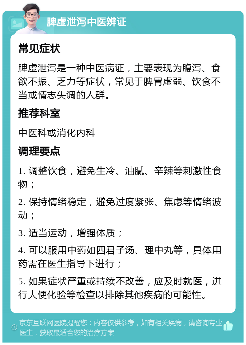 脾虚泄泻中医辨证 常见症状 脾虚泄泻是一种中医病证，主要表现为腹泻、食欲不振、乏力等症状，常见于脾胃虚弱、饮食不当或情志失调的人群。 推荐科室 中医科或消化内科 调理要点 1. 调整饮食，避免生冷、油腻、辛辣等刺激性食物； 2. 保持情绪稳定，避免过度紧张、焦虑等情绪波动； 3. 适当运动，增强体质； 4. 可以服用中药如四君子汤、理中丸等，具体用药需在医生指导下进行； 5. 如果症状严重或持续不改善，应及时就医，进行大便化验等检查以排除其他疾病的可能性。