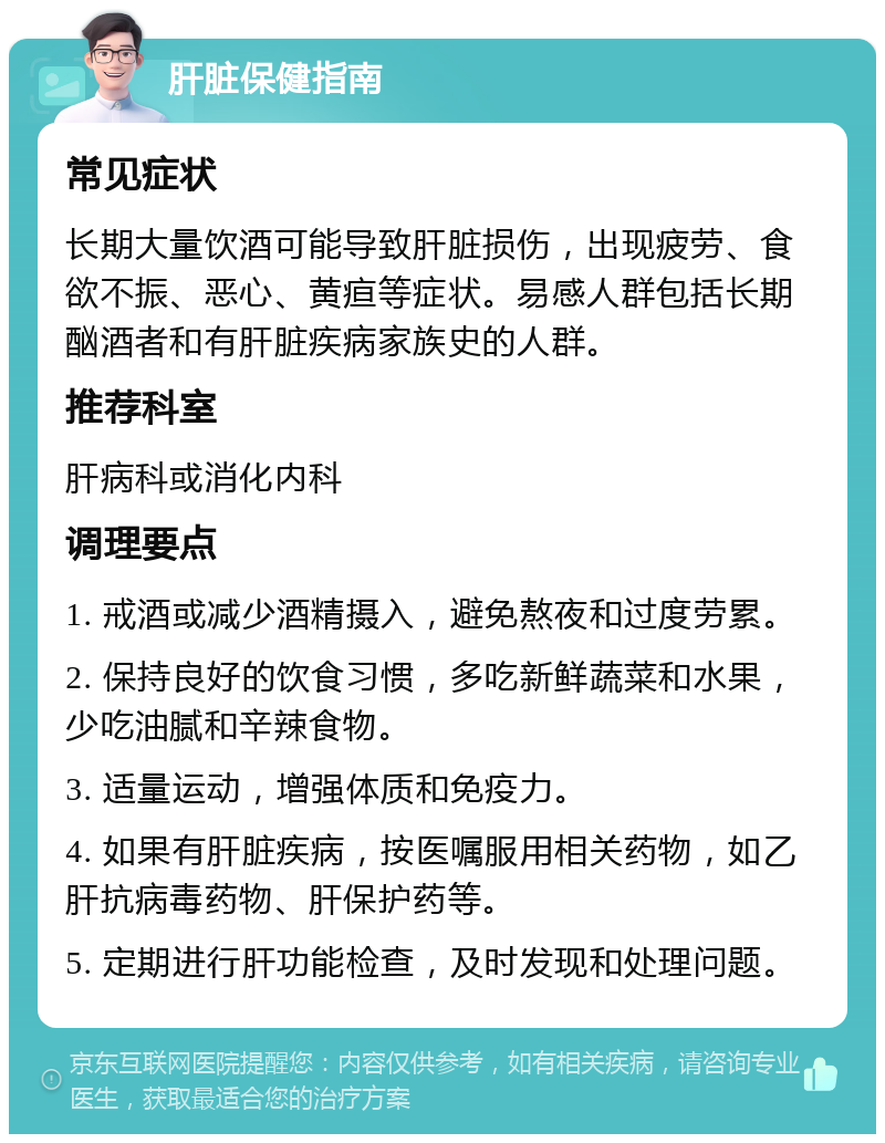 肝脏保健指南 常见症状 长期大量饮酒可能导致肝脏损伤，出现疲劳、食欲不振、恶心、黄疸等症状。易感人群包括长期酗酒者和有肝脏疾病家族史的人群。 推荐科室 肝病科或消化内科 调理要点 1. 戒酒或减少酒精摄入，避免熬夜和过度劳累。 2. 保持良好的饮食习惯，多吃新鲜蔬菜和水果，少吃油腻和辛辣食物。 3. 适量运动，增强体质和免疫力。 4. 如果有肝脏疾病，按医嘱服用相关药物，如乙肝抗病毒药物、肝保护药等。 5. 定期进行肝功能检查，及时发现和处理问题。