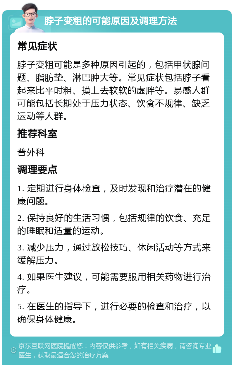 脖子变粗的可能原因及调理方法 常见症状 脖子变粗可能是多种原因引起的，包括甲状腺问题、脂肪垫、淋巴肿大等。常见症状包括脖子看起来比平时粗、摸上去软软的虚胖等。易感人群可能包括长期处于压力状态、饮食不规律、缺乏运动等人群。 推荐科室 普外科 调理要点 1. 定期进行身体检查，及时发现和治疗潜在的健康问题。 2. 保持良好的生活习惯，包括规律的饮食、充足的睡眠和适量的运动。 3. 减少压力，通过放松技巧、休闲活动等方式来缓解压力。 4. 如果医生建议，可能需要服用相关药物进行治疗。 5. 在医生的指导下，进行必要的检查和治疗，以确保身体健康。