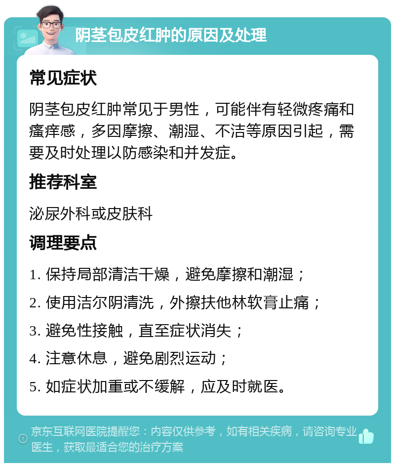 阴茎包皮红肿的原因及处理 常见症状 阴茎包皮红肿常见于男性，可能伴有轻微疼痛和瘙痒感，多因摩擦、潮湿、不洁等原因引起，需要及时处理以防感染和并发症。 推荐科室 泌尿外科或皮肤科 调理要点 1. 保持局部清洁干燥，避免摩擦和潮湿； 2. 使用洁尔阴清洗，外擦扶他林软膏止痛； 3. 避免性接触，直至症状消失； 4. 注意休息，避免剧烈运动； 5. 如症状加重或不缓解，应及时就医。