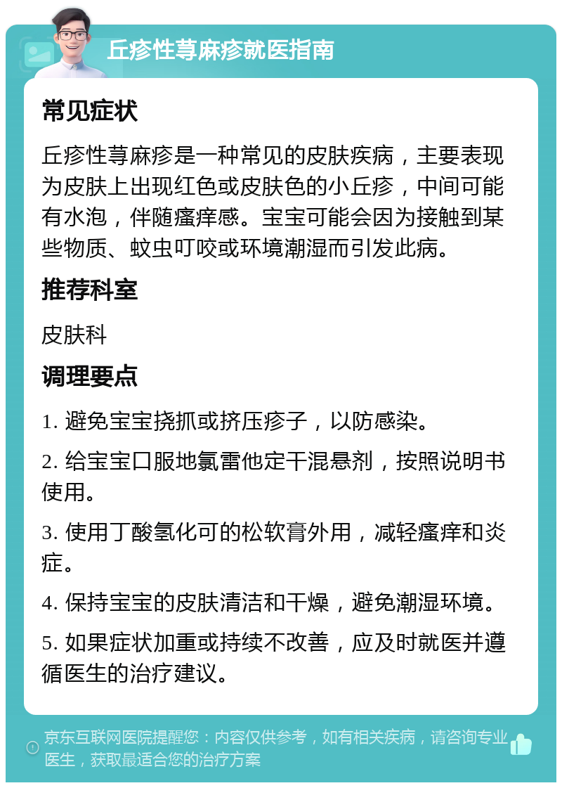 丘疹性荨麻疹就医指南 常见症状 丘疹性荨麻疹是一种常见的皮肤疾病，主要表现为皮肤上出现红色或皮肤色的小丘疹，中间可能有水泡，伴随瘙痒感。宝宝可能会因为接触到某些物质、蚊虫叮咬或环境潮湿而引发此病。 推荐科室 皮肤科 调理要点 1. 避免宝宝挠抓或挤压疹子，以防感染。 2. 给宝宝口服地氯雷他定干混悬剂，按照说明书使用。 3. 使用丁酸氢化可的松软膏外用，减轻瘙痒和炎症。 4. 保持宝宝的皮肤清洁和干燥，避免潮湿环境。 5. 如果症状加重或持续不改善，应及时就医并遵循医生的治疗建议。