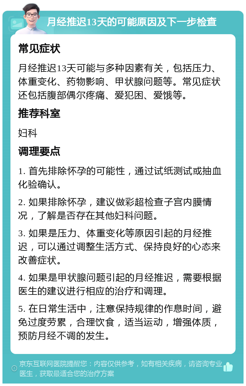 月经推迟13天的可能原因及下一步检查 常见症状 月经推迟13天可能与多种因素有关，包括压力、体重变化、药物影响、甲状腺问题等。常见症状还包括腹部偶尔疼痛、爱犯困、爱饿等。 推荐科室 妇科 调理要点 1. 首先排除怀孕的可能性，通过试纸测试或抽血化验确认。 2. 如果排除怀孕，建议做彩超检查子宫内膜情况，了解是否存在其他妇科问题。 3. 如果是压力、体重变化等原因引起的月经推迟，可以通过调整生活方式、保持良好的心态来改善症状。 4. 如果是甲状腺问题引起的月经推迟，需要根据医生的建议进行相应的治疗和调理。 5. 在日常生活中，注意保持规律的作息时间，避免过度劳累，合理饮食，适当运动，增强体质，预防月经不调的发生。