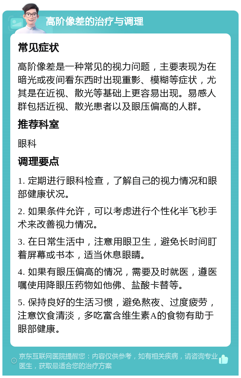 高阶像差的治疗与调理 常见症状 高阶像差是一种常见的视力问题，主要表现为在暗光或夜间看东西时出现重影、模糊等症状，尤其是在近视、散光等基础上更容易出现。易感人群包括近视、散光患者以及眼压偏高的人群。 推荐科室 眼科 调理要点 1. 定期进行眼科检查，了解自己的视力情况和眼部健康状况。 2. 如果条件允许，可以考虑进行个性化半飞秒手术来改善视力情况。 3. 在日常生活中，注意用眼卫生，避免长时间盯着屏幕或书本，适当休息眼睛。 4. 如果有眼压偏高的情况，需要及时就医，遵医嘱使用降眼压药物如他佛、盐酸卡替等。 5. 保持良好的生活习惯，避免熬夜、过度疲劳，注意饮食清淡，多吃富含维生素A的食物有助于眼部健康。