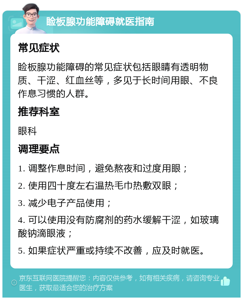 睑板腺功能障碍就医指南 常见症状 睑板腺功能障碍的常见症状包括眼睛有透明物质、干涩、红血丝等，多见于长时间用眼、不良作息习惯的人群。 推荐科室 眼科 调理要点 1. 调整作息时间，避免熬夜和过度用眼； 2. 使用四十度左右温热毛巾热敷双眼； 3. 减少电子产品使用； 4. 可以使用没有防腐剂的药水缓解干涩，如玻璃酸钠滴眼液； 5. 如果症状严重或持续不改善，应及时就医。