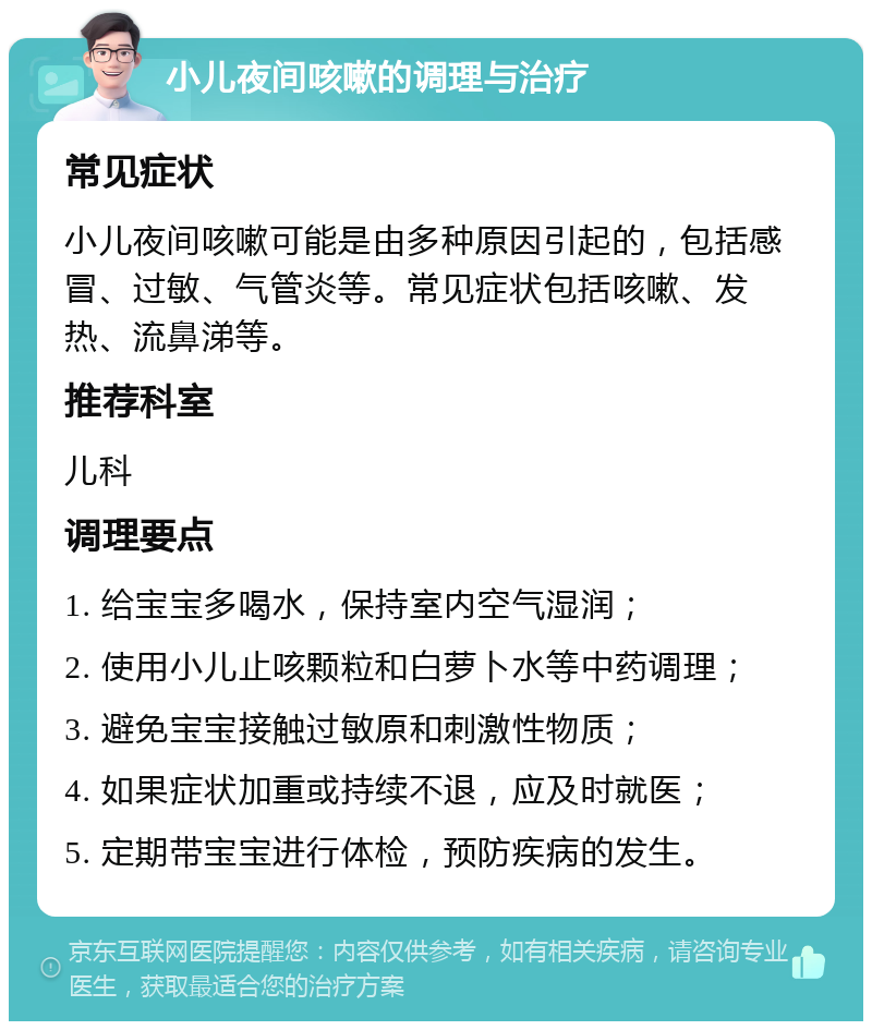 小儿夜间咳嗽的调理与治疗 常见症状 小儿夜间咳嗽可能是由多种原因引起的，包括感冒、过敏、气管炎等。常见症状包括咳嗽、发热、流鼻涕等。 推荐科室 儿科 调理要点 1. 给宝宝多喝水，保持室内空气湿润； 2. 使用小儿止咳颗粒和白萝卜水等中药调理； 3. 避免宝宝接触过敏原和刺激性物质； 4. 如果症状加重或持续不退，应及时就医； 5. 定期带宝宝进行体检，预防疾病的发生。