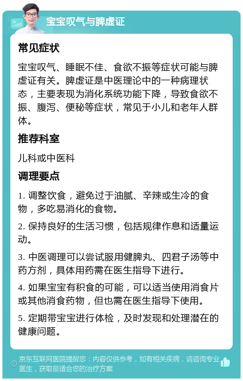 宝宝叹气与脾虚证 常见症状 宝宝叹气、睡眠不佳、食欲不振等症状可能与脾虚证有关。脾虚证是中医理论中的一种病理状态，主要表现为消化系统功能下降，导致食欲不振、腹泻、便秘等症状，常见于小儿和老年人群体。 推荐科室 儿科或中医科 调理要点 1. 调整饮食，避免过于油腻、辛辣或生冷的食物，多吃易消化的食物。 2. 保持良好的生活习惯，包括规律作息和适量运动。 3. 中医调理可以尝试服用健脾丸、四君子汤等中药方剂，具体用药需在医生指导下进行。 4. 如果宝宝有积食的可能，可以适当使用消食片或其他消食药物，但也需在医生指导下使用。 5. 定期带宝宝进行体检，及时发现和处理潜在的健康问题。