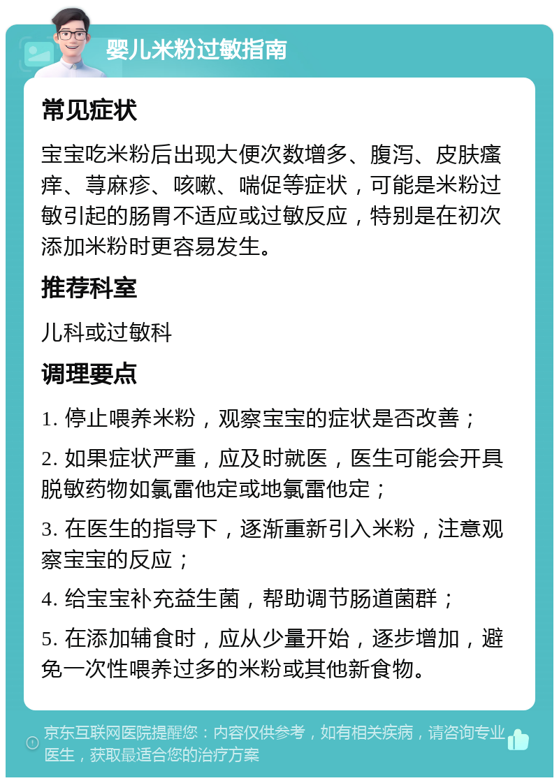 婴儿米粉过敏指南 常见症状 宝宝吃米粉后出现大便次数增多、腹泻、皮肤瘙痒、荨麻疹、咳嗽、喘促等症状，可能是米粉过敏引起的肠胃不适应或过敏反应，特别是在初次添加米粉时更容易发生。 推荐科室 儿科或过敏科 调理要点 1. 停止喂养米粉，观察宝宝的症状是否改善； 2. 如果症状严重，应及时就医，医生可能会开具脱敏药物如氯雷他定或地氯雷他定； 3. 在医生的指导下，逐渐重新引入米粉，注意观察宝宝的反应； 4. 给宝宝补充益生菌，帮助调节肠道菌群； 5. 在添加辅食时，应从少量开始，逐步增加，避免一次性喂养过多的米粉或其他新食物。