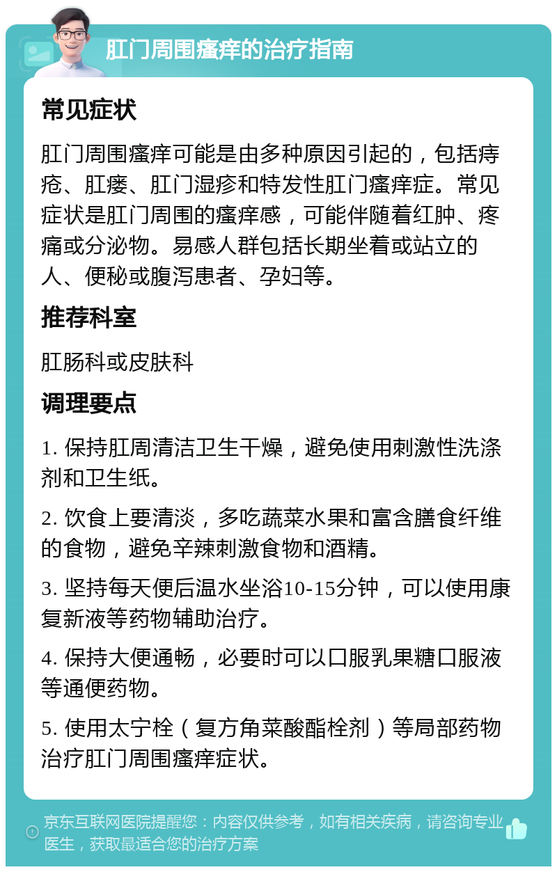 肛门周围瘙痒的治疗指南 常见症状 肛门周围瘙痒可能是由多种原因引起的，包括痔疮、肛瘘、肛门湿疹和特发性肛门瘙痒症。常见症状是肛门周围的瘙痒感，可能伴随着红肿、疼痛或分泌物。易感人群包括长期坐着或站立的人、便秘或腹泻患者、孕妇等。 推荐科室 肛肠科或皮肤科 调理要点 1. 保持肛周清洁卫生干燥，避免使用刺激性洗涤剂和卫生纸。 2. 饮食上要清淡，多吃蔬菜水果和富含膳食纤维的食物，避免辛辣刺激食物和酒精。 3. 坚持每天便后温水坐浴10-15分钟，可以使用康复新液等药物辅助治疗。 4. 保持大便通畅，必要时可以口服乳果糖口服液等通便药物。 5. 使用太宁栓（复方角菜酸酯栓剂）等局部药物治疗肛门周围瘙痒症状。