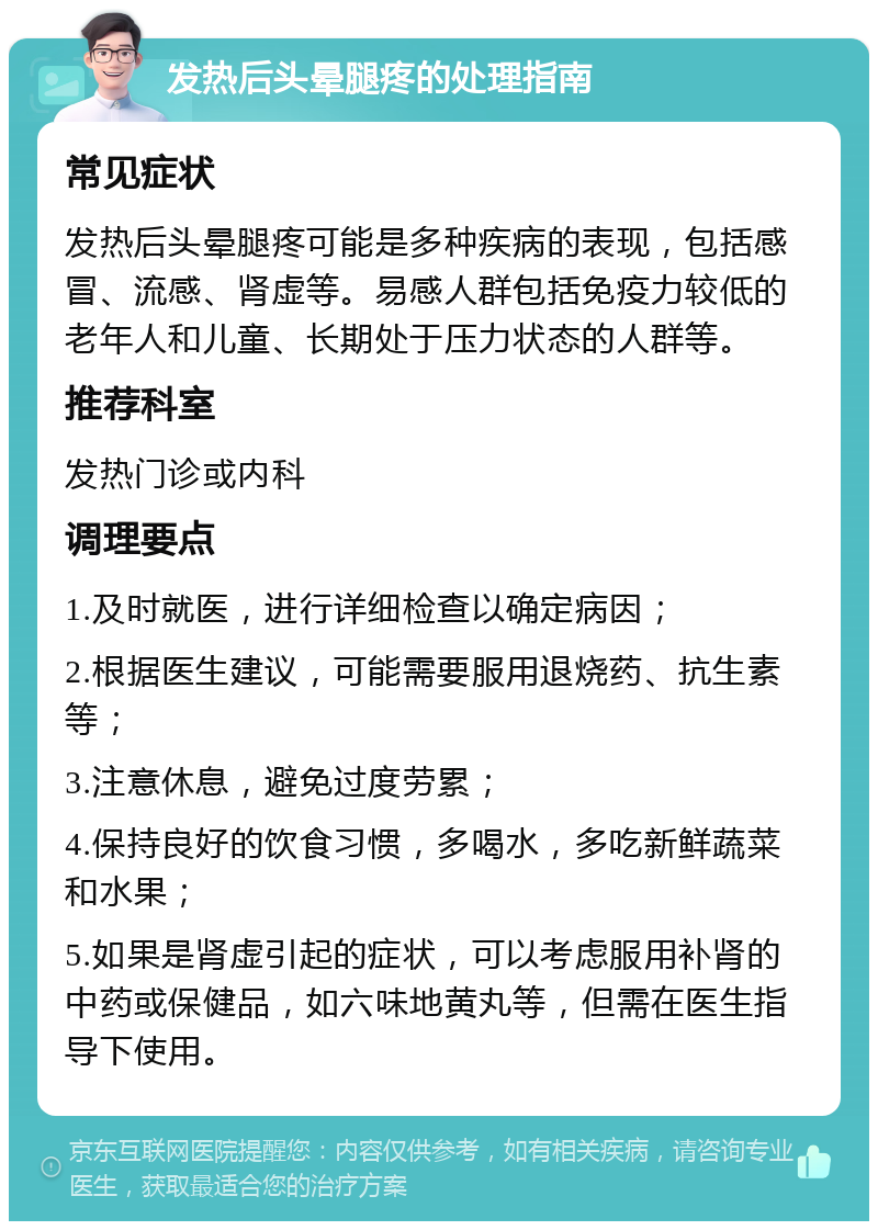 发热后头晕腿疼的处理指南 常见症状 发热后头晕腿疼可能是多种疾病的表现，包括感冒、流感、肾虚等。易感人群包括免疫力较低的老年人和儿童、长期处于压力状态的人群等。 推荐科室 发热门诊或内科 调理要点 1.及时就医，进行详细检查以确定病因； 2.根据医生建议，可能需要服用退烧药、抗生素等； 3.注意休息，避免过度劳累； 4.保持良好的饮食习惯，多喝水，多吃新鲜蔬菜和水果； 5.如果是肾虚引起的症状，可以考虑服用补肾的中药或保健品，如六味地黄丸等，但需在医生指导下使用。