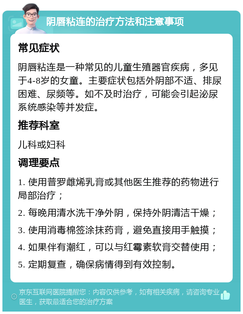 阴唇粘连的治疗方法和注意事项 常见症状 阴唇粘连是一种常见的儿童生殖器官疾病，多见于4-8岁的女童。主要症状包括外阴部不适、排尿困难、尿频等。如不及时治疗，可能会引起泌尿系统感染等并发症。 推荐科室 儿科或妇科 调理要点 1. 使用普罗雌烯乳膏或其他医生推荐的药物进行局部治疗； 2. 每晚用清水洗干净外阴，保持外阴清洁干燥； 3. 使用消毒棉签涂抹药膏，避免直接用手触摸； 4. 如果伴有潮红，可以与红霉素软膏交替使用； 5. 定期复查，确保病情得到有效控制。