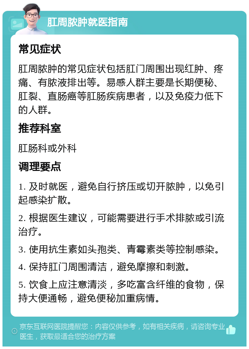 肛周脓肿就医指南 常见症状 肛周脓肿的常见症状包括肛门周围出现红肿、疼痛、有脓液排出等。易感人群主要是长期便秘、肛裂、直肠癌等肛肠疾病患者，以及免疫力低下的人群。 推荐科室 肛肠科或外科 调理要点 1. 及时就医，避免自行挤压或切开脓肿，以免引起感染扩散。 2. 根据医生建议，可能需要进行手术排脓或引流治疗。 3. 使用抗生素如头孢类、青霉素类等控制感染。 4. 保持肛门周围清洁，避免摩擦和刺激。 5. 饮食上应注意清淡，多吃富含纤维的食物，保持大便通畅，避免便秘加重病情。