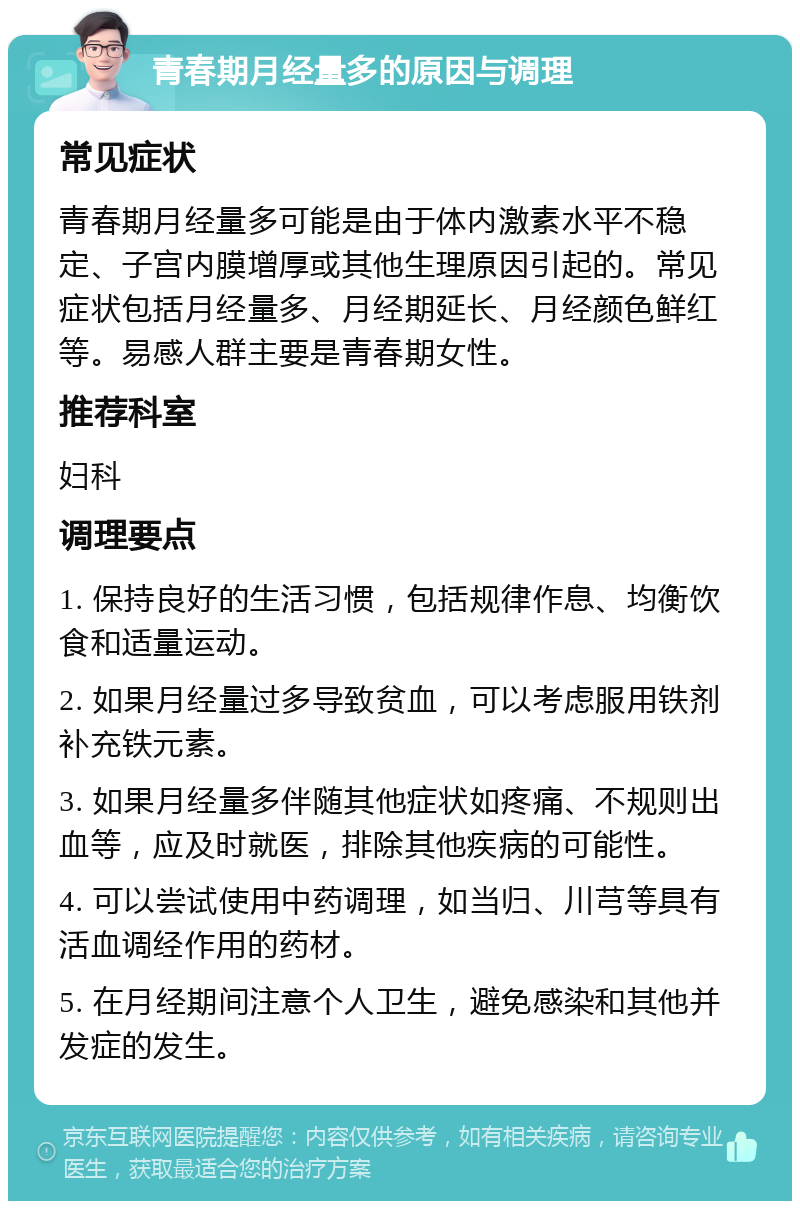 青春期月经量多的原因与调理 常见症状 青春期月经量多可能是由于体内激素水平不稳定、子宫内膜增厚或其他生理原因引起的。常见症状包括月经量多、月经期延长、月经颜色鲜红等。易感人群主要是青春期女性。 推荐科室 妇科 调理要点 1. 保持良好的生活习惯，包括规律作息、均衡饮食和适量运动。 2. 如果月经量过多导致贫血，可以考虑服用铁剂补充铁元素。 3. 如果月经量多伴随其他症状如疼痛、不规则出血等，应及时就医，排除其他疾病的可能性。 4. 可以尝试使用中药调理，如当归、川芎等具有活血调经作用的药材。 5. 在月经期间注意个人卫生，避免感染和其他并发症的发生。