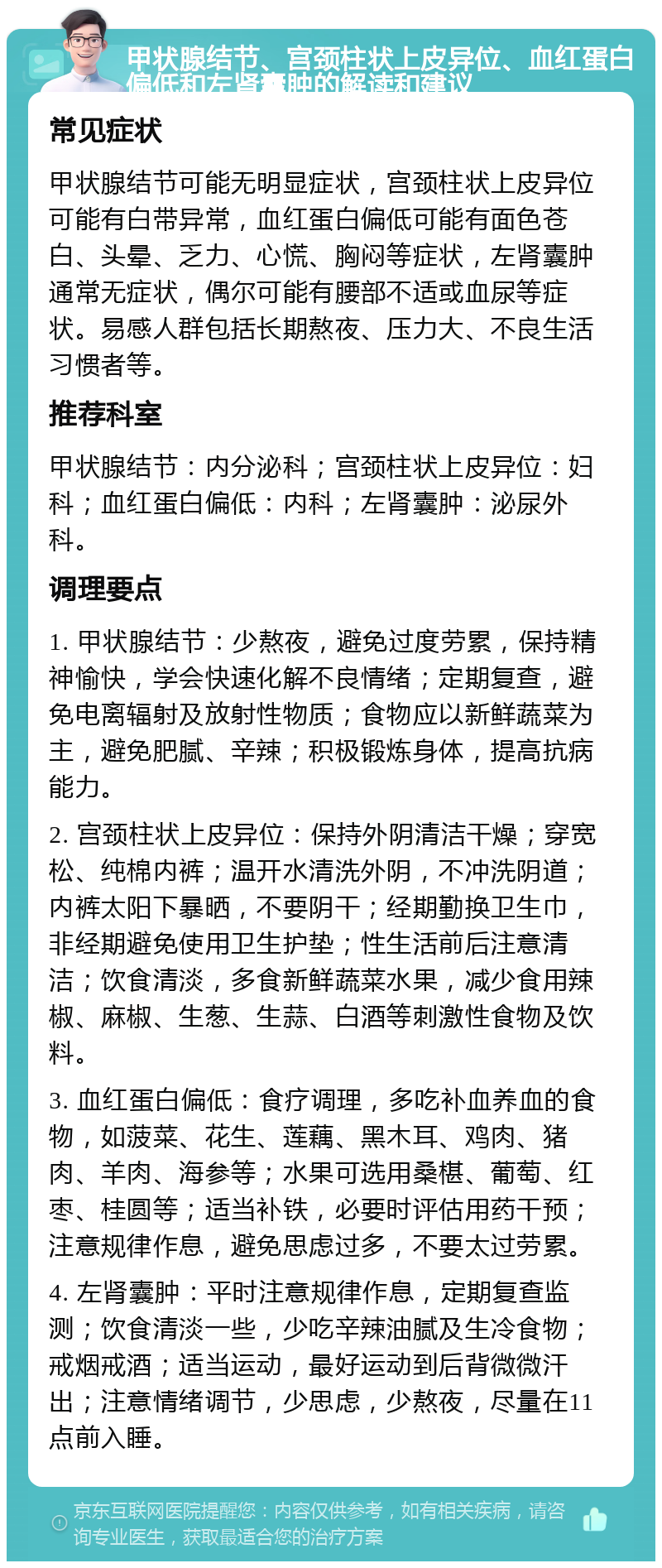 甲状腺结节、宫颈柱状上皮异位、血红蛋白偏低和左肾囊肿的解读和建议 常见症状 甲状腺结节可能无明显症状，宫颈柱状上皮异位可能有白带异常，血红蛋白偏低可能有面色苍白、头晕、乏力、心慌、胸闷等症状，左肾囊肿通常无症状，偶尔可能有腰部不适或血尿等症状。易感人群包括长期熬夜、压力大、不良生活习惯者等。 推荐科室 甲状腺结节：内分泌科；宫颈柱状上皮异位：妇科；血红蛋白偏低：内科；左肾囊肿：泌尿外科。 调理要点 1. 甲状腺结节：少熬夜，避免过度劳累，保持精神愉快，学会快速化解不良情绪；定期复查，避免电离辐射及放射性物质；食物应以新鲜蔬菜为主，避免肥腻、辛辣；积极锻炼身体，提高抗病能力。 2. 宫颈柱状上皮异位：保持外阴清洁干燥；穿宽松、纯棉内裤；温开水清洗外阴，不冲洗阴道；内裤太阳下暴晒，不要阴干；经期勤换卫生巾，非经期避免使用卫生护垫；性生活前后注意清洁；饮食清淡，多食新鲜蔬菜水果，减少食用辣椒、麻椒、生葱、生蒜、白酒等刺激性食物及饮料。 3. 血红蛋白偏低：食疗调理，多吃补血养血的食物，如菠菜、花生、莲藕、黑木耳、鸡肉、猪肉、羊肉、海参等；水果可选用桑椹、葡萄、红枣、桂圆等；适当补铁，必要时评估用药干预；注意规律作息，避免思虑过多，不要太过劳累。 4. 左肾囊肿：平时注意规律作息，定期复查监测；饮食清淡一些，少吃辛辣油腻及生冷食物；戒烟戒酒；适当运动，最好运动到后背微微汗出；注意情绪调节，少思虑，少熬夜，尽量在11点前入睡。