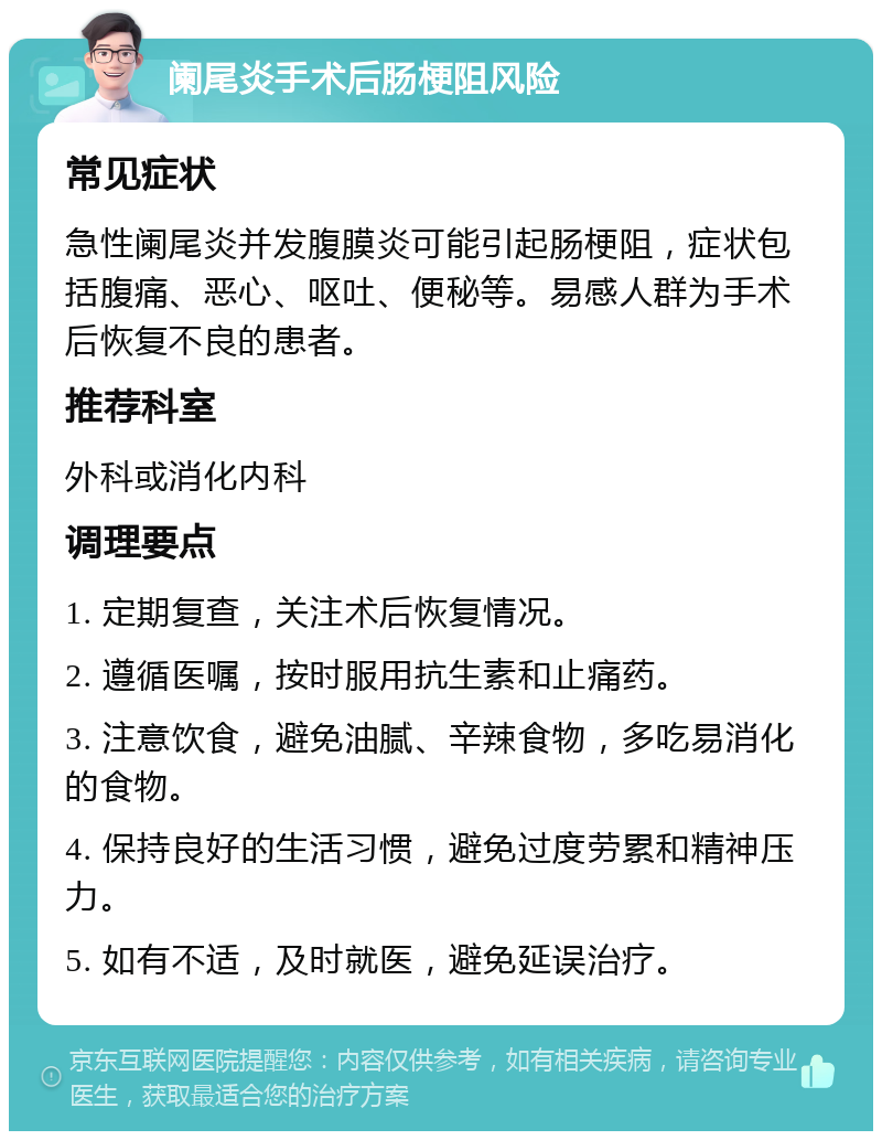 阑尾炎手术后肠梗阻风险 常见症状 急性阑尾炎并发腹膜炎可能引起肠梗阻，症状包括腹痛、恶心、呕吐、便秘等。易感人群为手术后恢复不良的患者。 推荐科室 外科或消化内科 调理要点 1. 定期复查，关注术后恢复情况。 2. 遵循医嘱，按时服用抗生素和止痛药。 3. 注意饮食，避免油腻、辛辣食物，多吃易消化的食物。 4. 保持良好的生活习惯，避免过度劳累和精神压力。 5. 如有不适，及时就医，避免延误治疗。