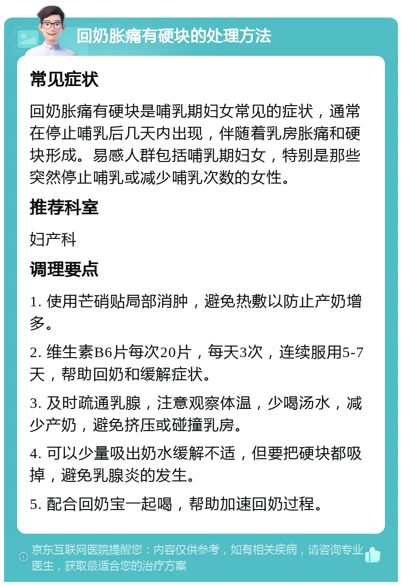 回奶胀痛有硬块的处理方法 常见症状 回奶胀痛有硬块是哺乳期妇女常见的症状，通常在停止哺乳后几天内出现，伴随着乳房胀痛和硬块形成。易感人群包括哺乳期妇女，特别是那些突然停止哺乳或减少哺乳次数的女性。 推荐科室 妇产科 调理要点 1. 使用芒硝贴局部消肿，避免热敷以防止产奶增多。 2. 维生素B6片每次20片，每天3次，连续服用5-7天，帮助回奶和缓解症状。 3. 及时疏通乳腺，注意观察体温，少喝汤水，减少产奶，避免挤压或碰撞乳房。 4. 可以少量吸出奶水缓解不适，但要把硬块都吸掉，避免乳腺炎的发生。 5. 配合回奶宝一起喝，帮助加速回奶过程。