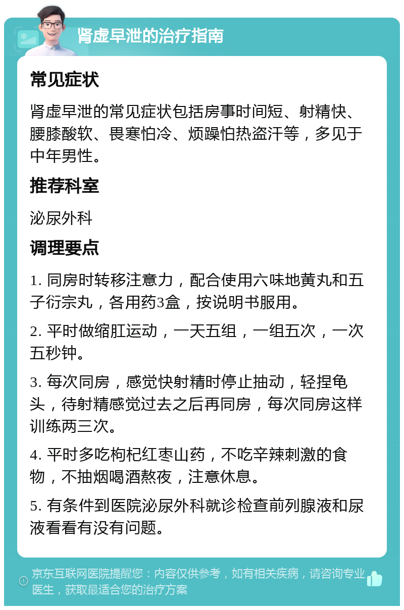 肾虚早泄的治疗指南 常见症状 肾虚早泄的常见症状包括房事时间短、射精快、腰膝酸软、畏寒怕冷、烦躁怕热盗汗等，多见于中年男性。 推荐科室 泌尿外科 调理要点 1. 同房时转移注意力，配合使用六味地黄丸和五子衍宗丸，各用药3盒，按说明书服用。 2. 平时做缩肛运动，一天五组，一组五次，一次五秒钟。 3. 每次同房，感觉快射精时停止抽动，轻捏龟头，待射精感觉过去之后再同房，每次同房这样训练两三次。 4. 平时多吃枸杞红枣山药，不吃辛辣刺激的食物，不抽烟喝酒熬夜，注意休息。 5. 有条件到医院泌尿外科就诊检查前列腺液和尿液看看有没有问题。