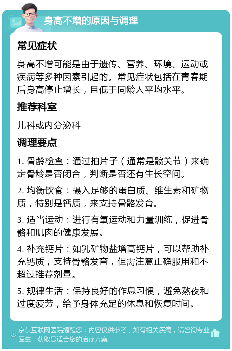 身高不增的原因与调理 常见症状 身高不增可能是由于遗传、营养、环境、运动或疾病等多种因素引起的。常见症状包括在青春期后身高停止增长，且低于同龄人平均水平。 推荐科室 儿科或内分泌科 调理要点 1. 骨龄检查：通过拍片子（通常是髋关节）来确定骨龄是否闭合，判断是否还有生长空间。 2. 均衡饮食：摄入足够的蛋白质、维生素和矿物质，特别是钙质，来支持骨骼发育。 3. 适当运动：进行有氧运动和力量训练，促进骨骼和肌肉的健康发展。 4. 补充钙片：如乳矿物盐增高钙片，可以帮助补充钙质，支持骨骼发育，但需注意正确服用和不超过推荐剂量。 5. 规律生活：保持良好的作息习惯，避免熬夜和过度疲劳，给予身体充足的休息和恢复时间。