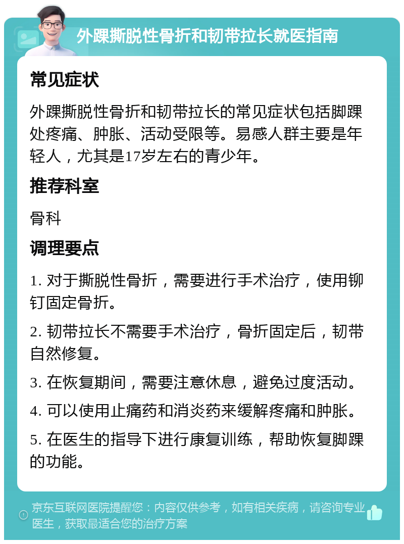 外踝撕脱性骨折和韧带拉长就医指南 常见症状 外踝撕脱性骨折和韧带拉长的常见症状包括脚踝处疼痛、肿胀、活动受限等。易感人群主要是年轻人，尤其是17岁左右的青少年。 推荐科室 骨科 调理要点 1. 对于撕脱性骨折，需要进行手术治疗，使用铆钉固定骨折。 2. 韧带拉长不需要手术治疗，骨折固定后，韧带自然修复。 3. 在恢复期间，需要注意休息，避免过度活动。 4. 可以使用止痛药和消炎药来缓解疼痛和肿胀。 5. 在医生的指导下进行康复训练，帮助恢复脚踝的功能。