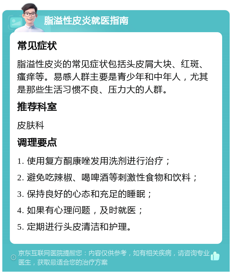 脂溢性皮炎就医指南 常见症状 脂溢性皮炎的常见症状包括头皮屑大块、红斑、瘙痒等。易感人群主要是青少年和中年人，尤其是那些生活习惯不良、压力大的人群。 推荐科室 皮肤科 调理要点 1. 使用复方酮康唑发用洗剂进行治疗； 2. 避免吃辣椒、喝啤酒等刺激性食物和饮料； 3. 保持良好的心态和充足的睡眠； 4. 如果有心理问题，及时就医； 5. 定期进行头皮清洁和护理。