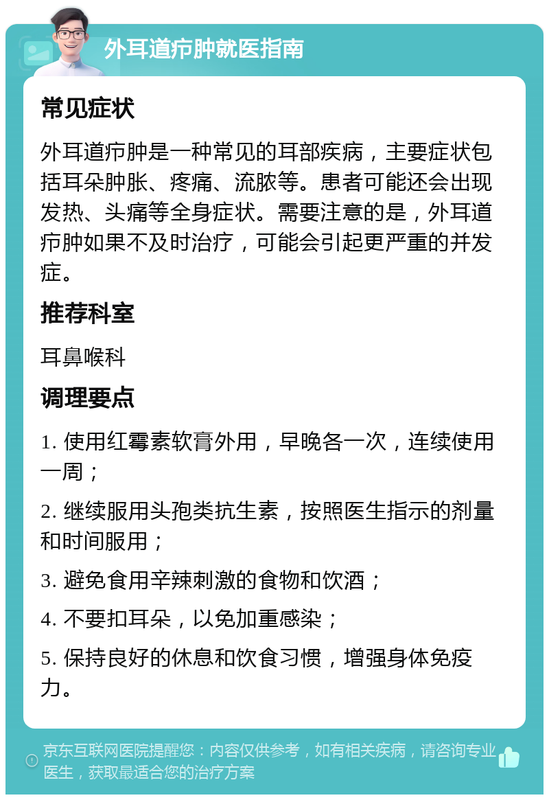 外耳道疖肿就医指南 常见症状 外耳道疖肿是一种常见的耳部疾病，主要症状包括耳朵肿胀、疼痛、流脓等。患者可能还会出现发热、头痛等全身症状。需要注意的是，外耳道疖肿如果不及时治疗，可能会引起更严重的并发症。 推荐科室 耳鼻喉科 调理要点 1. 使用红霉素软膏外用，早晚各一次，连续使用一周； 2. 继续服用头孢类抗生素，按照医生指示的剂量和时间服用； 3. 避免食用辛辣刺激的食物和饮酒； 4. 不要扣耳朵，以免加重感染； 5. 保持良好的休息和饮食习惯，增强身体免疫力。