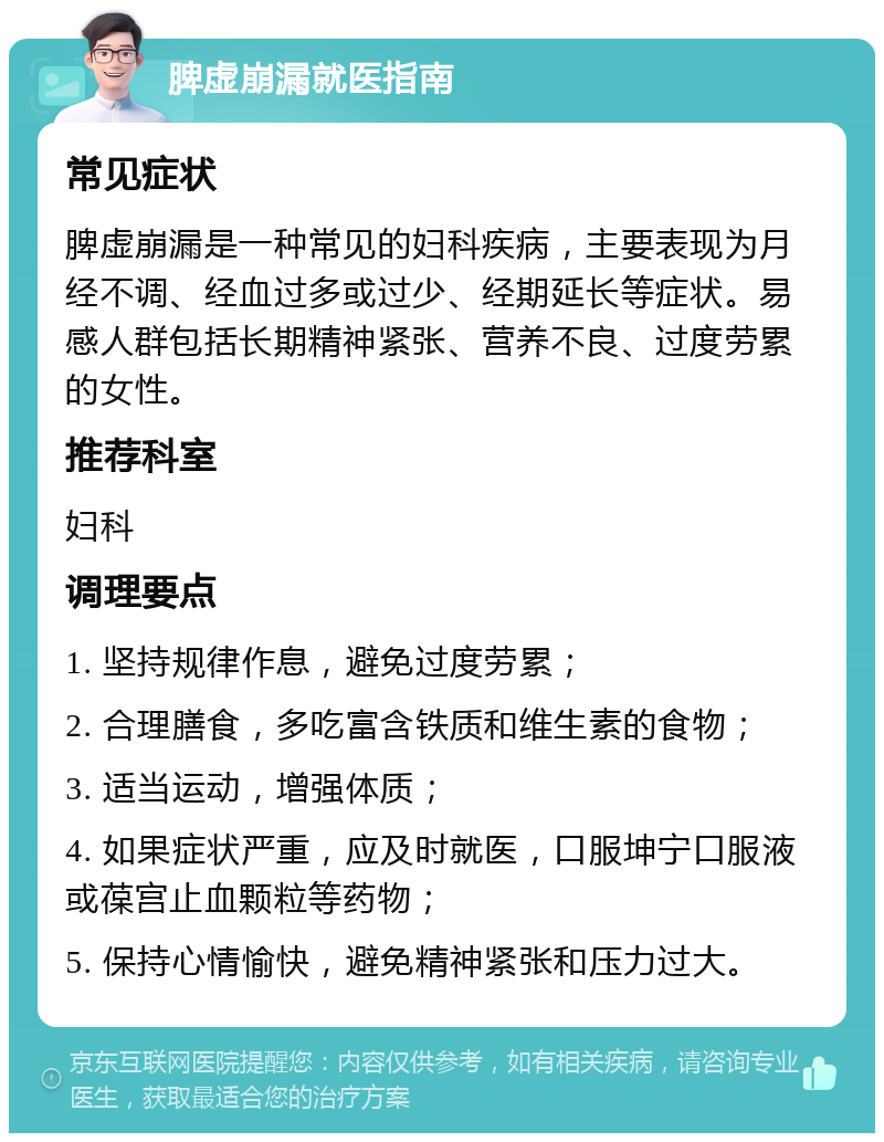 脾虚崩漏就医指南 常见症状 脾虚崩漏是一种常见的妇科疾病，主要表现为月经不调、经血过多或过少、经期延长等症状。易感人群包括长期精神紧张、营养不良、过度劳累的女性。 推荐科室 妇科 调理要点 1. 坚持规律作息，避免过度劳累； 2. 合理膳食，多吃富含铁质和维生素的食物； 3. 适当运动，增强体质； 4. 如果症状严重，应及时就医，口服坤宁口服液或葆宫止血颗粒等药物； 5. 保持心情愉快，避免精神紧张和压力过大。