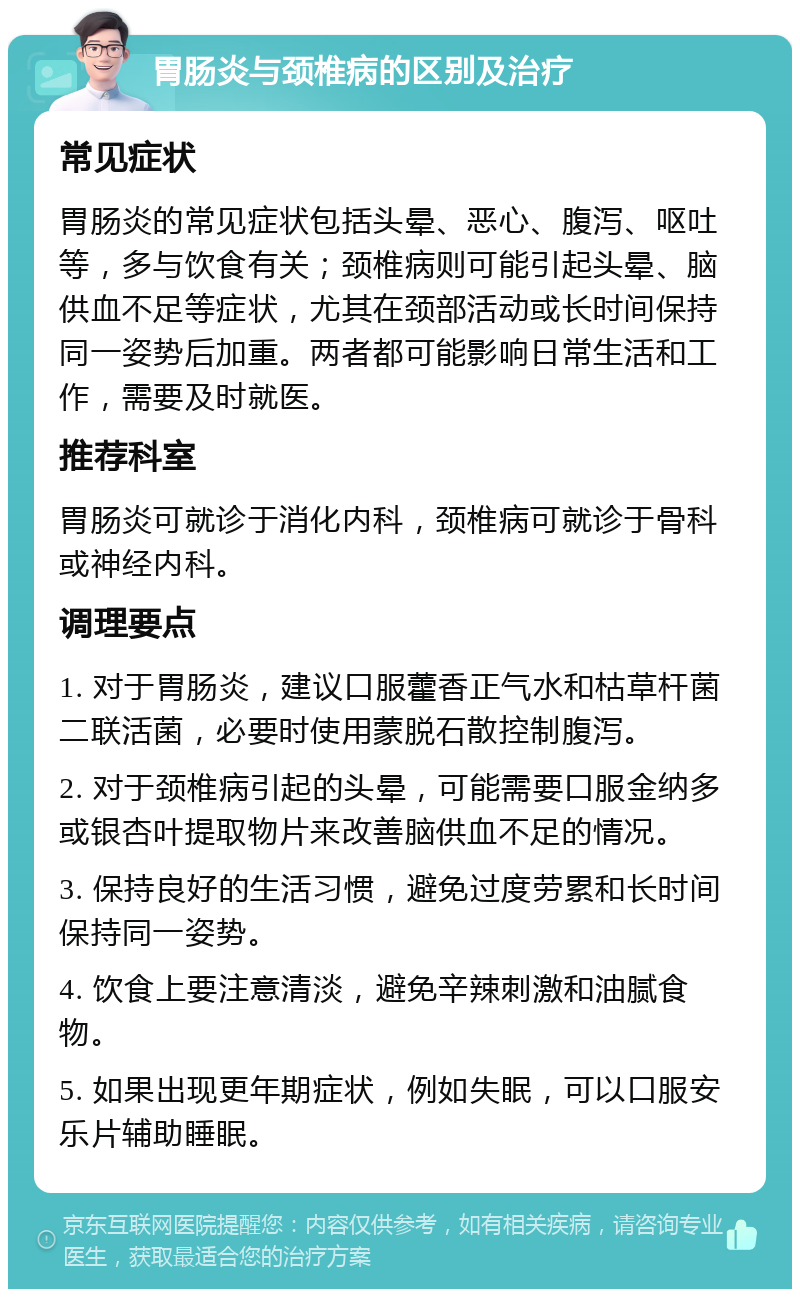 胃肠炎与颈椎病的区别及治疗 常见症状 胃肠炎的常见症状包括头晕、恶心、腹泻、呕吐等，多与饮食有关；颈椎病则可能引起头晕、脑供血不足等症状，尤其在颈部活动或长时间保持同一姿势后加重。两者都可能影响日常生活和工作，需要及时就医。 推荐科室 胃肠炎可就诊于消化内科，颈椎病可就诊于骨科或神经内科。 调理要点 1. 对于胃肠炎，建议口服藿香正气水和枯草杆菌二联活菌，必要时使用蒙脱石散控制腹泻。 2. 对于颈椎病引起的头晕，可能需要口服金纳多或银杏叶提取物片来改善脑供血不足的情况。 3. 保持良好的生活习惯，避免过度劳累和长时间保持同一姿势。 4. 饮食上要注意清淡，避免辛辣刺激和油腻食物。 5. 如果出现更年期症状，例如失眠，可以口服安乐片辅助睡眠。