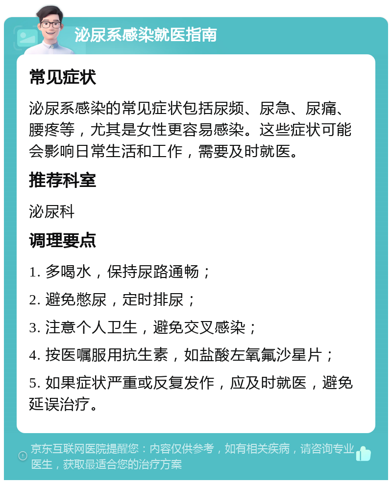 泌尿系感染就医指南 常见症状 泌尿系感染的常见症状包括尿频、尿急、尿痛、腰疼等，尤其是女性更容易感染。这些症状可能会影响日常生活和工作，需要及时就医。 推荐科室 泌尿科 调理要点 1. 多喝水，保持尿路通畅； 2. 避免憋尿，定时排尿； 3. 注意个人卫生，避免交叉感染； 4. 按医嘱服用抗生素，如盐酸左氧氟沙星片； 5. 如果症状严重或反复发作，应及时就医，避免延误治疗。