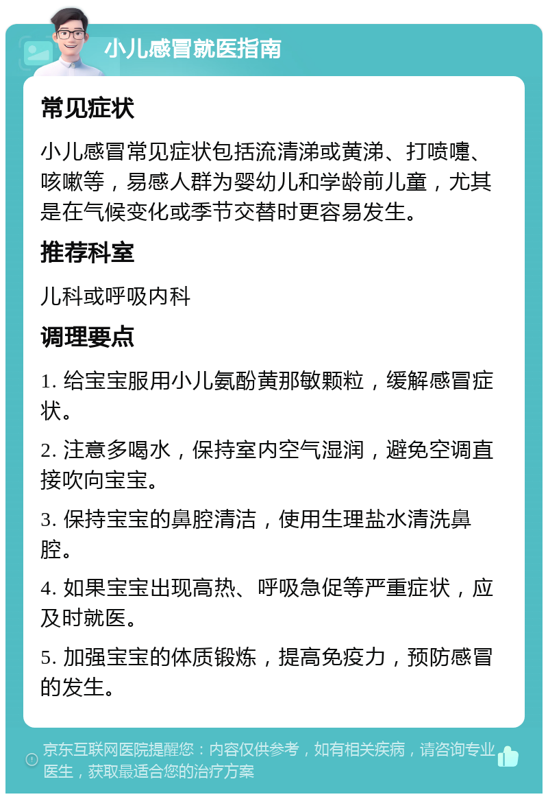 小儿感冒就医指南 常见症状 小儿感冒常见症状包括流清涕或黄涕、打喷嚏、咳嗽等，易感人群为婴幼儿和学龄前儿童，尤其是在气候变化或季节交替时更容易发生。 推荐科室 儿科或呼吸内科 调理要点 1. 给宝宝服用小儿氨酚黄那敏颗粒，缓解感冒症状。 2. 注意多喝水，保持室内空气湿润，避免空调直接吹向宝宝。 3. 保持宝宝的鼻腔清洁，使用生理盐水清洗鼻腔。 4. 如果宝宝出现高热、呼吸急促等严重症状，应及时就医。 5. 加强宝宝的体质锻炼，提高免疫力，预防感冒的发生。