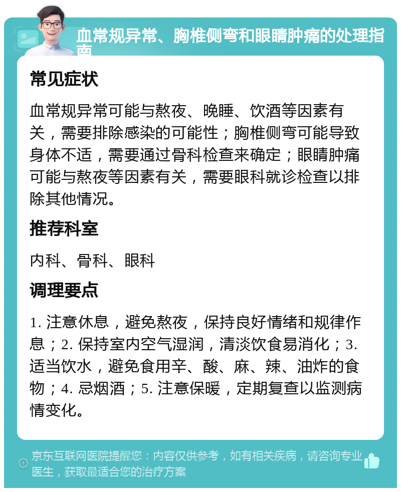 血常规异常、胸椎侧弯和眼睛肿痛的处理指南 常见症状 血常规异常可能与熬夜、晚睡、饮酒等因素有关，需要排除感染的可能性；胸椎侧弯可能导致身体不适，需要通过骨科检查来确定；眼睛肿痛可能与熬夜等因素有关，需要眼科就诊检查以排除其他情况。 推荐科室 内科、骨科、眼科 调理要点 1. 注意休息，避免熬夜，保持良好情绪和规律作息；2. 保持室内空气湿润，清淡饮食易消化；3. 适当饮水，避免食用辛、酸、麻、辣、油炸的食物；4. 忌烟酒；5. 注意保暖，定期复查以监测病情变化。