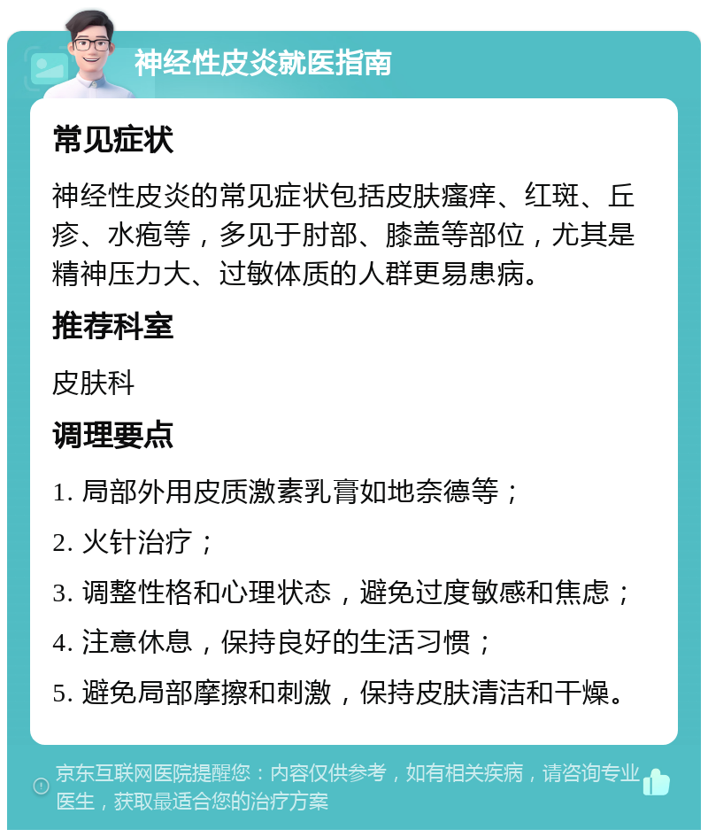 神经性皮炎就医指南 常见症状 神经性皮炎的常见症状包括皮肤瘙痒、红斑、丘疹、水疱等，多见于肘部、膝盖等部位，尤其是精神压力大、过敏体质的人群更易患病。 推荐科室 皮肤科 调理要点 1. 局部外用皮质激素乳膏如地奈德等； 2. 火针治疗； 3. 调整性格和心理状态，避免过度敏感和焦虑； 4. 注意休息，保持良好的生活习惯； 5. 避免局部摩擦和刺激，保持皮肤清洁和干燥。