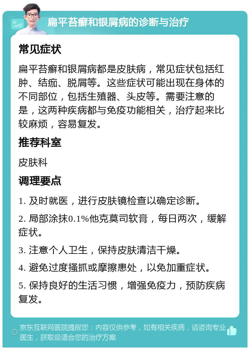 扁平苔癣和银屑病的诊断与治疗 常见症状 扁平苔癣和银屑病都是皮肤病，常见症状包括红肿、结痂、脱屑等。这些症状可能出现在身体的不同部位，包括生殖器、头皮等。需要注意的是，这两种疾病都与免疫功能相关，治疗起来比较麻烦，容易复发。 推荐科室 皮肤科 调理要点 1. 及时就医，进行皮肤镜检查以确定诊断。 2. 局部涂抹0.1%他克莫司软膏，每日两次，缓解症状。 3. 注意个人卫生，保持皮肤清洁干燥。 4. 避免过度搔抓或摩擦患处，以免加重症状。 5. 保持良好的生活习惯，增强免疫力，预防疾病复发。