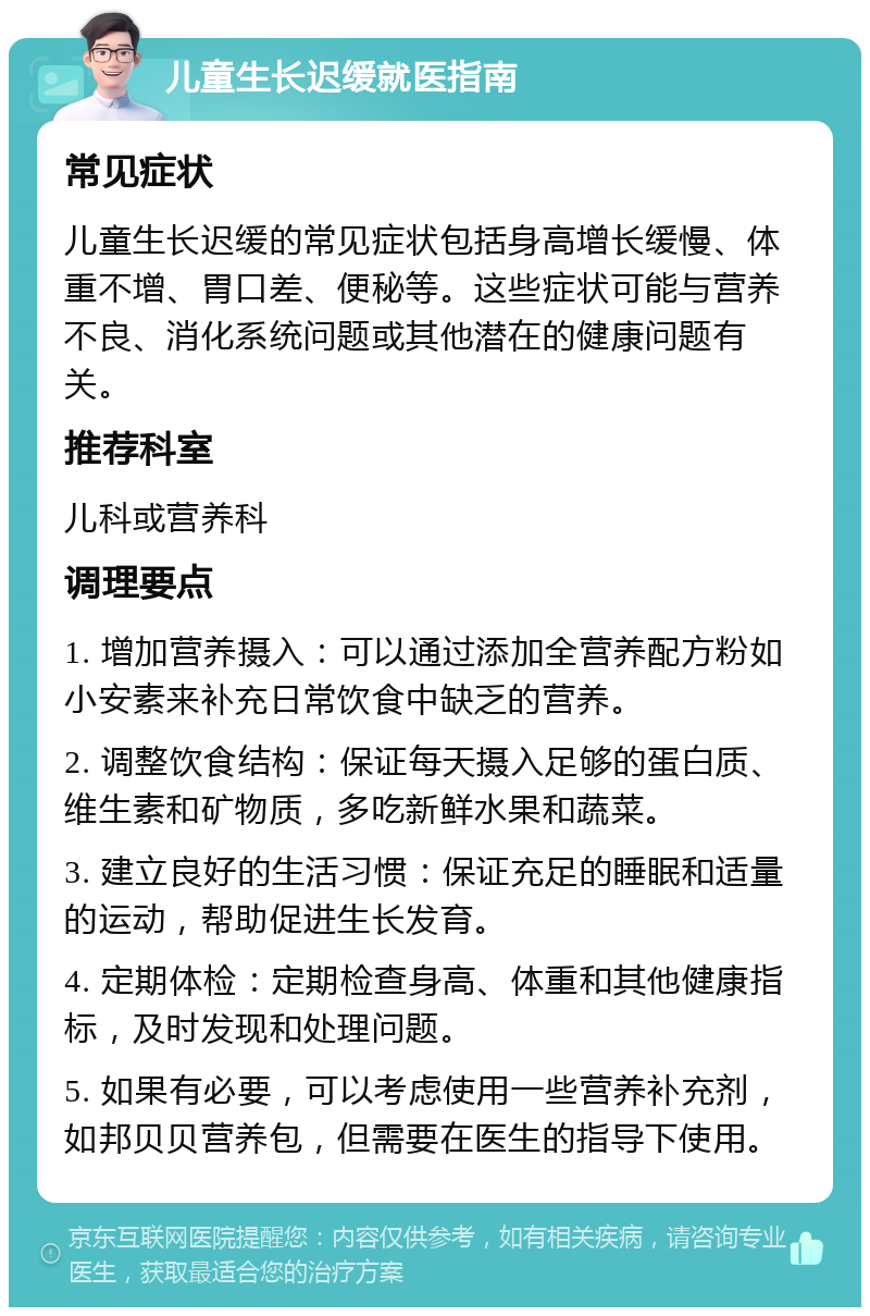 儿童生长迟缓就医指南 常见症状 儿童生长迟缓的常见症状包括身高增长缓慢、体重不增、胃口差、便秘等。这些症状可能与营养不良、消化系统问题或其他潜在的健康问题有关。 推荐科室 儿科或营养科 调理要点 1. 增加营养摄入：可以通过添加全营养配方粉如小安素来补充日常饮食中缺乏的营养。 2. 调整饮食结构：保证每天摄入足够的蛋白质、维生素和矿物质，多吃新鲜水果和蔬菜。 3. 建立良好的生活习惯：保证充足的睡眠和适量的运动，帮助促进生长发育。 4. 定期体检：定期检查身高、体重和其他健康指标，及时发现和处理问题。 5. 如果有必要，可以考虑使用一些营养补充剂，如邦贝贝营养包，但需要在医生的指导下使用。