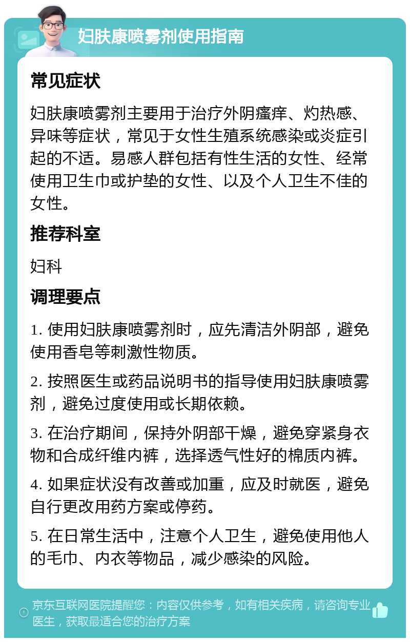 妇肤康喷雾剂使用指南 常见症状 妇肤康喷雾剂主要用于治疗外阴瘙痒、灼热感、异味等症状，常见于女性生殖系统感染或炎症引起的不适。易感人群包括有性生活的女性、经常使用卫生巾或护垫的女性、以及个人卫生不佳的女性。 推荐科室 妇科 调理要点 1. 使用妇肤康喷雾剂时，应先清洁外阴部，避免使用香皂等刺激性物质。 2. 按照医生或药品说明书的指导使用妇肤康喷雾剂，避免过度使用或长期依赖。 3. 在治疗期间，保持外阴部干燥，避免穿紧身衣物和合成纤维内裤，选择透气性好的棉质内裤。 4. 如果症状没有改善或加重，应及时就医，避免自行更改用药方案或停药。 5. 在日常生活中，注意个人卫生，避免使用他人的毛巾、内衣等物品，减少感染的风险。