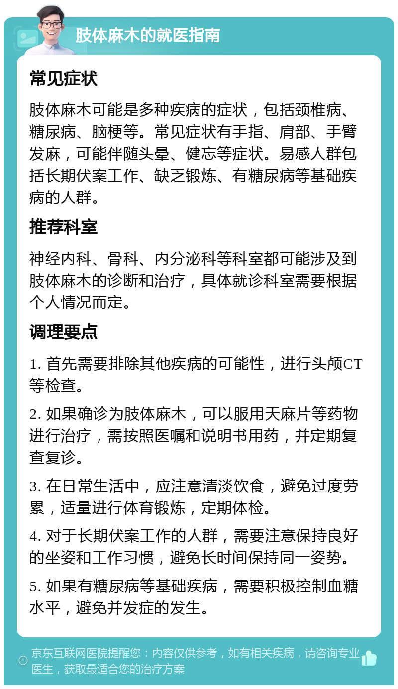 肢体麻木的就医指南 常见症状 肢体麻木可能是多种疾病的症状，包括颈椎病、糖尿病、脑梗等。常见症状有手指、肩部、手臂发麻，可能伴随头晕、健忘等症状。易感人群包括长期伏案工作、缺乏锻炼、有糖尿病等基础疾病的人群。 推荐科室 神经内科、骨科、内分泌科等科室都可能涉及到肢体麻木的诊断和治疗，具体就诊科室需要根据个人情况而定。 调理要点 1. 首先需要排除其他疾病的可能性，进行头颅CT等检查。 2. 如果确诊为肢体麻木，可以服用天麻片等药物进行治疗，需按照医嘱和说明书用药，并定期复查复诊。 3. 在日常生活中，应注意清淡饮食，避免过度劳累，适量进行体育锻炼，定期体检。 4. 对于长期伏案工作的人群，需要注意保持良好的坐姿和工作习惯，避免长时间保持同一姿势。 5. 如果有糖尿病等基础疾病，需要积极控制血糖水平，避免并发症的发生。