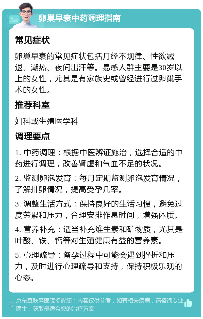 卵巢早衰中药调理指南 常见症状 卵巢早衰的常见症状包括月经不规律、性欲减退、潮热、夜间出汗等。易感人群主要是30岁以上的女性，尤其是有家族史或曾经进行过卵巢手术的女性。 推荐科室 妇科或生殖医学科 调理要点 1. 中药调理：根据中医辨证施治，选择合适的中药进行调理，改善肾虚和气血不足的状况。 2. 监测卵泡发育：每月定期监测卵泡发育情况，了解排卵情况，提高受孕几率。 3. 调整生活方式：保持良好的生活习惯，避免过度劳累和压力，合理安排作息时间，增强体质。 4. 营养补充：适当补充维生素和矿物质，尤其是叶酸、铁、钙等对生殖健康有益的营养素。 5. 心理疏导：备孕过程中可能会遇到挫折和压力，及时进行心理疏导和支持，保持积极乐观的心态。