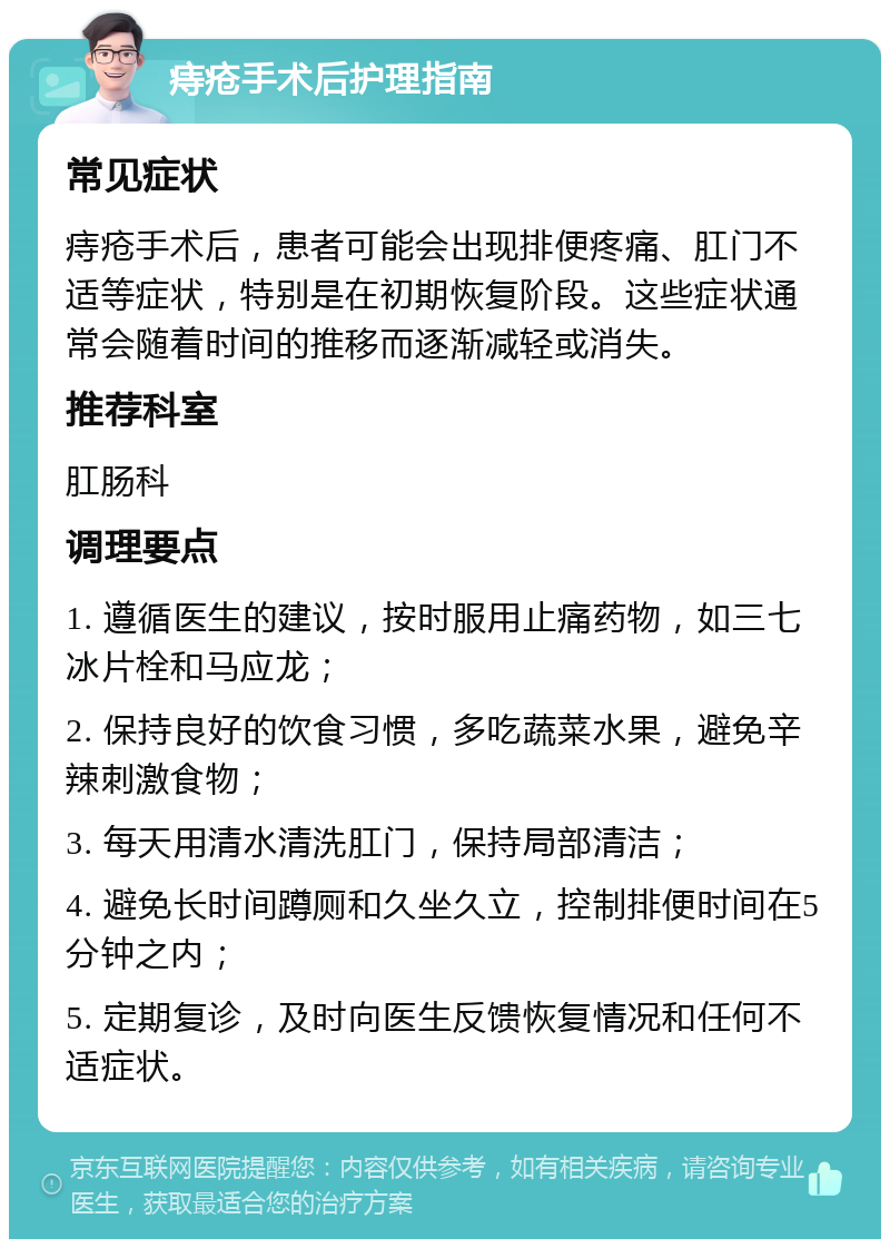 痔疮手术后护理指南 常见症状 痔疮手术后，患者可能会出现排便疼痛、肛门不适等症状，特别是在初期恢复阶段。这些症状通常会随着时间的推移而逐渐减轻或消失。 推荐科室 肛肠科 调理要点 1. 遵循医生的建议，按时服用止痛药物，如三七冰片栓和马应龙； 2. 保持良好的饮食习惯，多吃蔬菜水果，避免辛辣刺激食物； 3. 每天用清水清洗肛门，保持局部清洁； 4. 避免长时间蹲厕和久坐久立，控制排便时间在5分钟之内； 5. 定期复诊，及时向医生反馈恢复情况和任何不适症状。