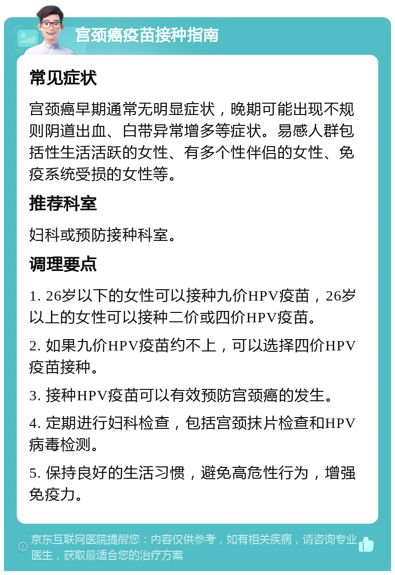 宫颈癌疫苗接种指南 常见症状 宫颈癌早期通常无明显症状，晚期可能出现不规则阴道出血、白带异常增多等症状。易感人群包括性生活活跃的女性、有多个性伴侣的女性、免疫系统受损的女性等。 推荐科室 妇科或预防接种科室。 调理要点 1. 26岁以下的女性可以接种九价HPV疫苗，26岁以上的女性可以接种二价或四价HPV疫苗。 2. 如果九价HPV疫苗约不上，可以选择四价HPV疫苗接种。 3. 接种HPV疫苗可以有效预防宫颈癌的发生。 4. 定期进行妇科检查，包括宫颈抹片检查和HPV病毒检测。 5. 保持良好的生活习惯，避免高危性行为，增强免疫力。