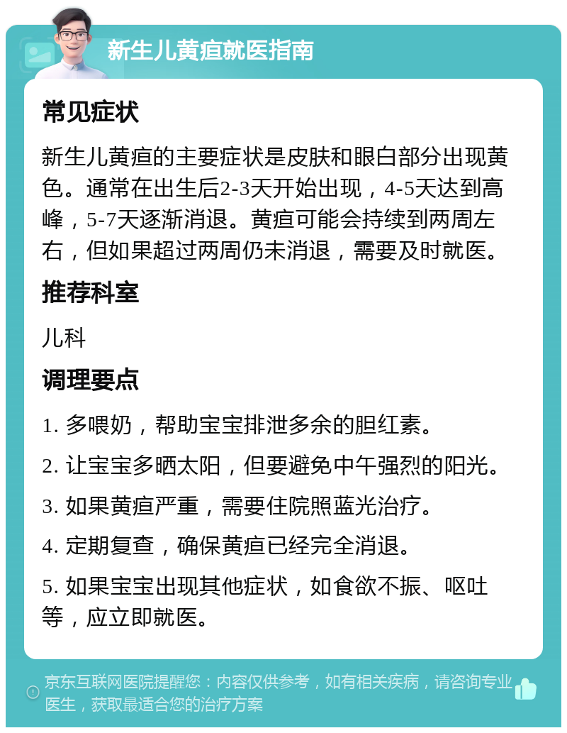 新生儿黄疸就医指南 常见症状 新生儿黄疸的主要症状是皮肤和眼白部分出现黄色。通常在出生后2-3天开始出现，4-5天达到高峰，5-7天逐渐消退。黄疸可能会持续到两周左右，但如果超过两周仍未消退，需要及时就医。 推荐科室 儿科 调理要点 1. 多喂奶，帮助宝宝排泄多余的胆红素。 2. 让宝宝多晒太阳，但要避免中午强烈的阳光。 3. 如果黄疸严重，需要住院照蓝光治疗。 4. 定期复查，确保黄疸已经完全消退。 5. 如果宝宝出现其他症状，如食欲不振、呕吐等，应立即就医。