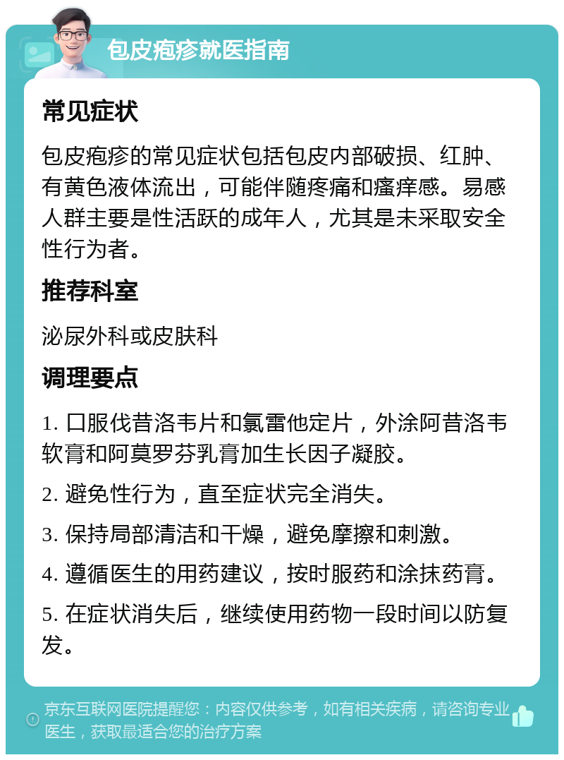 包皮疱疹就医指南 常见症状 包皮疱疹的常见症状包括包皮内部破损、红肿、有黄色液体流出，可能伴随疼痛和瘙痒感。易感人群主要是性活跃的成年人，尤其是未采取安全性行为者。 推荐科室 泌尿外科或皮肤科 调理要点 1. 口服伐昔洛韦片和氯雷他定片，外涂阿昔洛韦软膏和阿莫罗芬乳膏加生长因子凝胶。 2. 避免性行为，直至症状完全消失。 3. 保持局部清洁和干燥，避免摩擦和刺激。 4. 遵循医生的用药建议，按时服药和涂抹药膏。 5. 在症状消失后，继续使用药物一段时间以防复发。