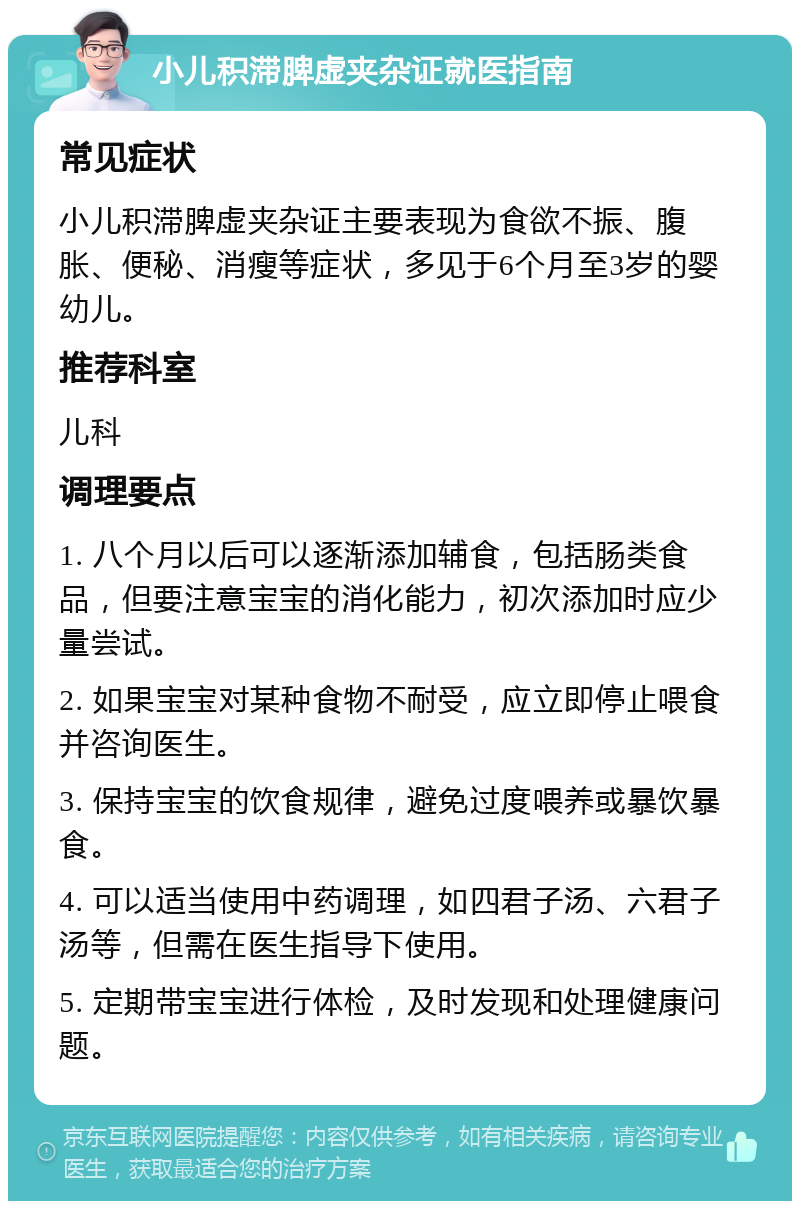 小儿积滞脾虚夹杂证就医指南 常见症状 小儿积滞脾虚夹杂证主要表现为食欲不振、腹胀、便秘、消瘦等症状，多见于6个月至3岁的婴幼儿。 推荐科室 儿科 调理要点 1. 八个月以后可以逐渐添加辅食，包括肠类食品，但要注意宝宝的消化能力，初次添加时应少量尝试。 2. 如果宝宝对某种食物不耐受，应立即停止喂食并咨询医生。 3. 保持宝宝的饮食规律，避免过度喂养或暴饮暴食。 4. 可以适当使用中药调理，如四君子汤、六君子汤等，但需在医生指导下使用。 5. 定期带宝宝进行体检，及时发现和处理健康问题。