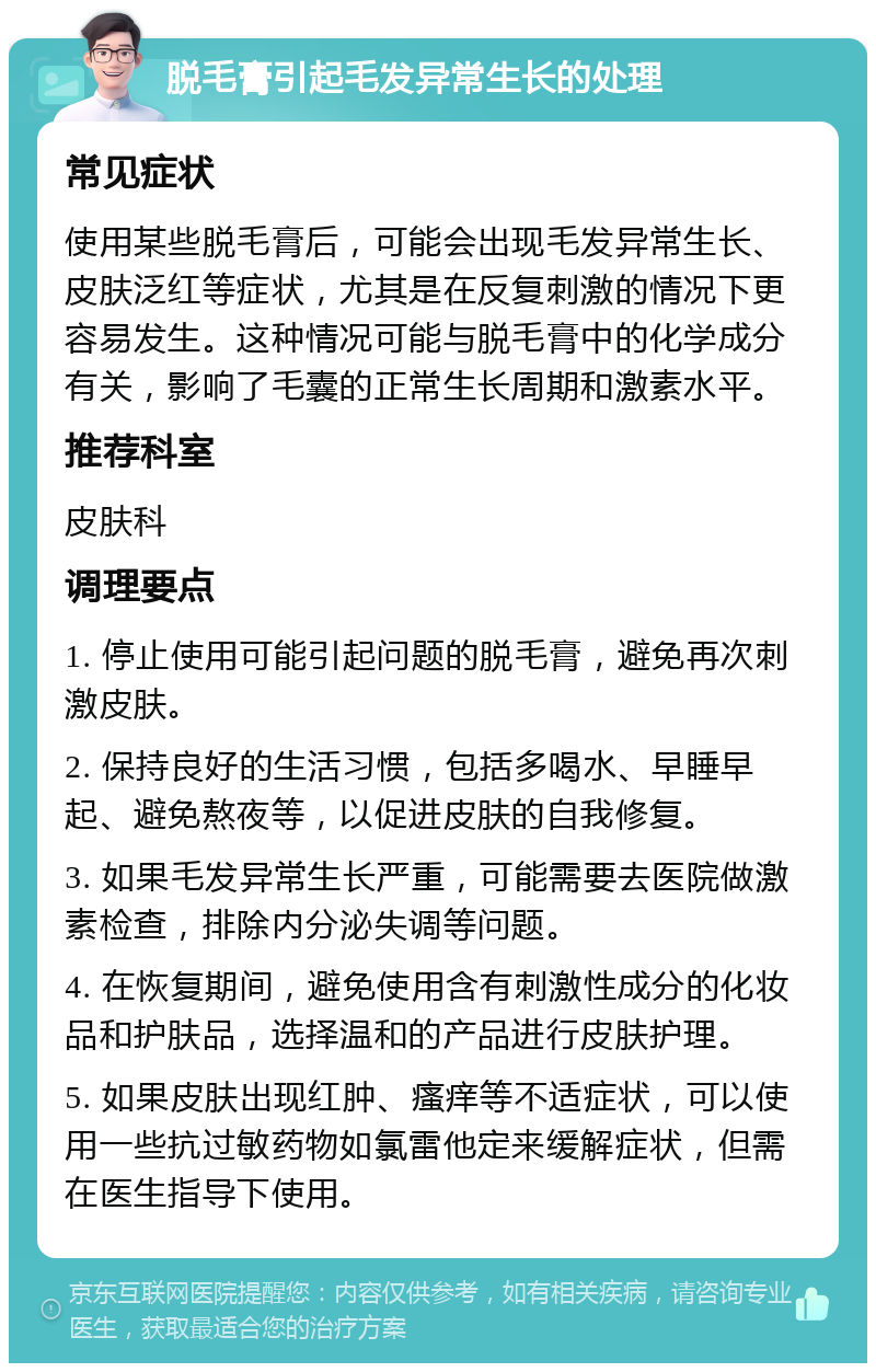 脱毛膏引起毛发异常生长的处理 常见症状 使用某些脱毛膏后，可能会出现毛发异常生长、皮肤泛红等症状，尤其是在反复刺激的情况下更容易发生。这种情况可能与脱毛膏中的化学成分有关，影响了毛囊的正常生长周期和激素水平。 推荐科室 皮肤科 调理要点 1. 停止使用可能引起问题的脱毛膏，避免再次刺激皮肤。 2. 保持良好的生活习惯，包括多喝水、早睡早起、避免熬夜等，以促进皮肤的自我修复。 3. 如果毛发异常生长严重，可能需要去医院做激素检查，排除内分泌失调等问题。 4. 在恢复期间，避免使用含有刺激性成分的化妆品和护肤品，选择温和的产品进行皮肤护理。 5. 如果皮肤出现红肿、瘙痒等不适症状，可以使用一些抗过敏药物如氯雷他定来缓解症状，但需在医生指导下使用。