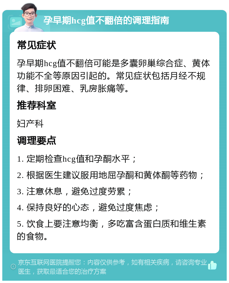 孕早期hcg值不翻倍的调理指南 常见症状 孕早期hcg值不翻倍可能是多囊卵巢综合症、黄体功能不全等原因引起的。常见症状包括月经不规律、排卵困难、乳房胀痛等。 推荐科室 妇产科 调理要点 1. 定期检查hcg值和孕酮水平； 2. 根据医生建议服用地屈孕酮和黄体酮等药物； 3. 注意休息，避免过度劳累； 4. 保持良好的心态，避免过度焦虑； 5. 饮食上要注意均衡，多吃富含蛋白质和维生素的食物。