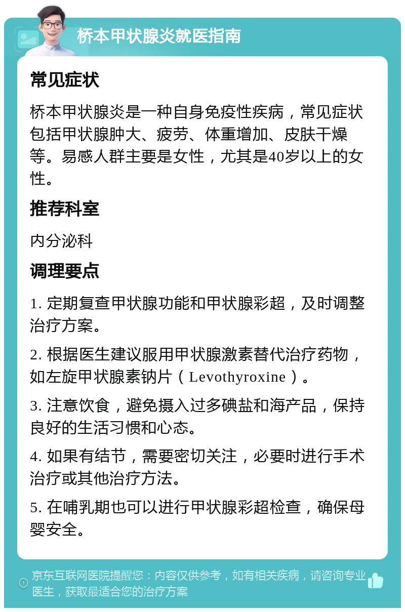 桥本甲状腺炎就医指南 常见症状 桥本甲状腺炎是一种自身免疫性疾病，常见症状包括甲状腺肿大、疲劳、体重增加、皮肤干燥等。易感人群主要是女性，尤其是40岁以上的女性。 推荐科室 内分泌科 调理要点 1. 定期复查甲状腺功能和甲状腺彩超，及时调整治疗方案。 2. 根据医生建议服用甲状腺激素替代治疗药物，如左旋甲状腺素钠片（Levothyroxine）。 3. 注意饮食，避免摄入过多碘盐和海产品，保持良好的生活习惯和心态。 4. 如果有结节，需要密切关注，必要时进行手术治疗或其他治疗方法。 5. 在哺乳期也可以进行甲状腺彩超检查，确保母婴安全。