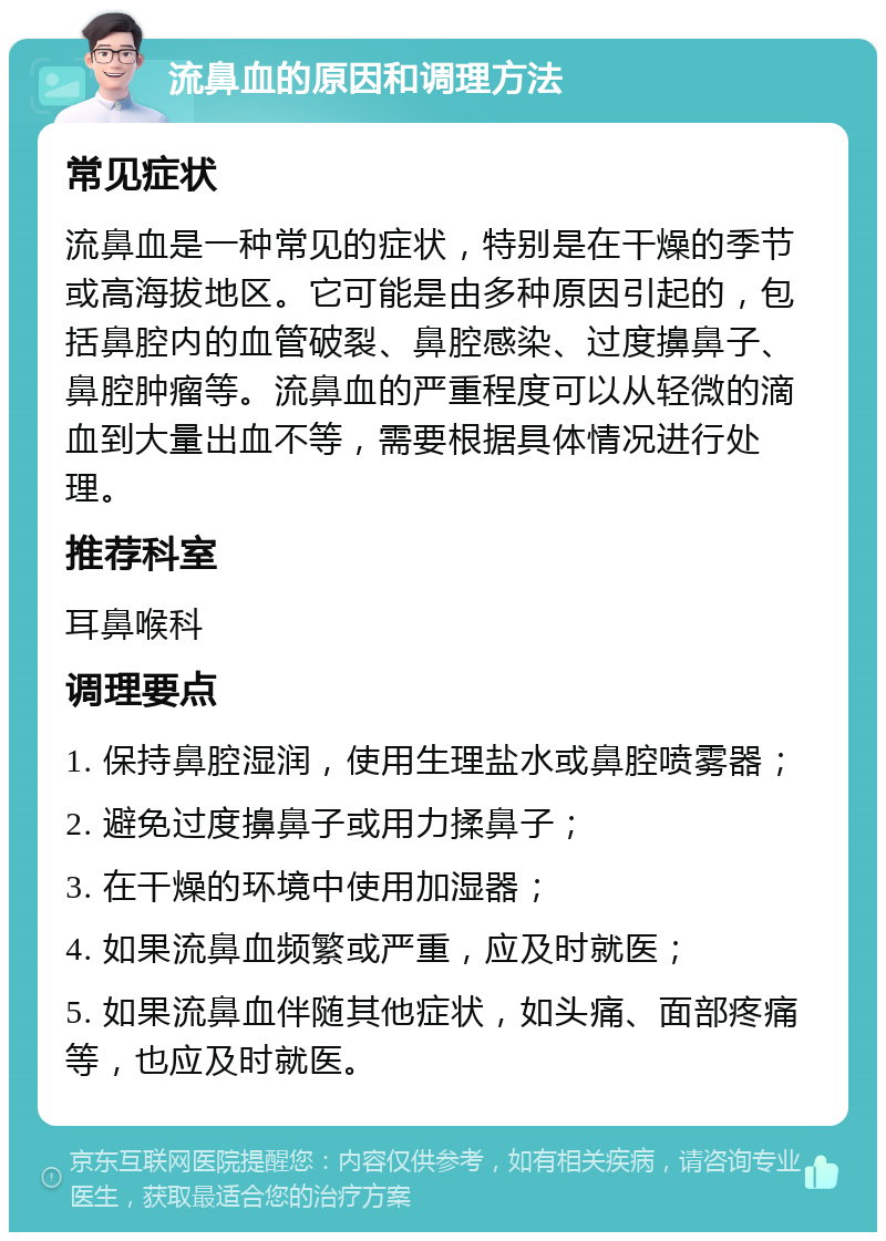 流鼻血的原因和调理方法 常见症状 流鼻血是一种常见的症状，特别是在干燥的季节或高海拔地区。它可能是由多种原因引起的，包括鼻腔内的血管破裂、鼻腔感染、过度擤鼻子、鼻腔肿瘤等。流鼻血的严重程度可以从轻微的滴血到大量出血不等，需要根据具体情况进行处理。 推荐科室 耳鼻喉科 调理要点 1. 保持鼻腔湿润，使用生理盐水或鼻腔喷雾器； 2. 避免过度擤鼻子或用力揉鼻子； 3. 在干燥的环境中使用加湿器； 4. 如果流鼻血频繁或严重，应及时就医； 5. 如果流鼻血伴随其他症状，如头痛、面部疼痛等，也应及时就医。