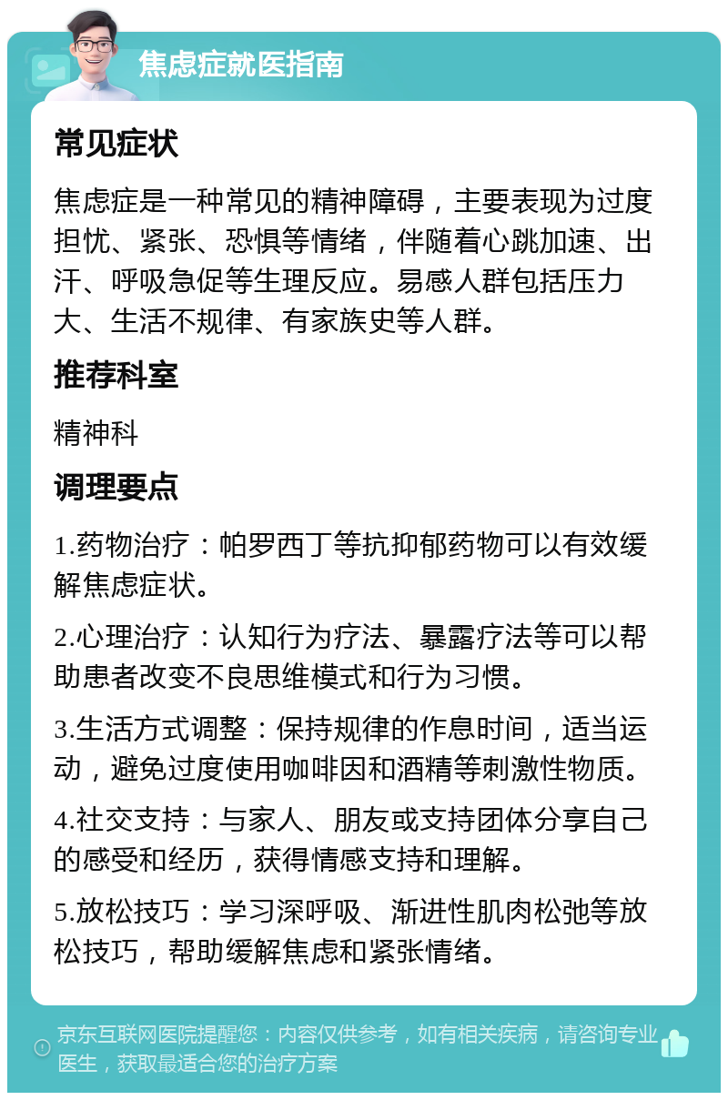 焦虑症就医指南 常见症状 焦虑症是一种常见的精神障碍，主要表现为过度担忧、紧张、恐惧等情绪，伴随着心跳加速、出汗、呼吸急促等生理反应。易感人群包括压力大、生活不规律、有家族史等人群。 推荐科室 精神科 调理要点 1.药物治疗：帕罗西丁等抗抑郁药物可以有效缓解焦虑症状。 2.心理治疗：认知行为疗法、暴露疗法等可以帮助患者改变不良思维模式和行为习惯。 3.生活方式调整：保持规律的作息时间，适当运动，避免过度使用咖啡因和酒精等刺激性物质。 4.社交支持：与家人、朋友或支持团体分享自己的感受和经历，获得情感支持和理解。 5.放松技巧：学习深呼吸、渐进性肌肉松弛等放松技巧，帮助缓解焦虑和紧张情绪。