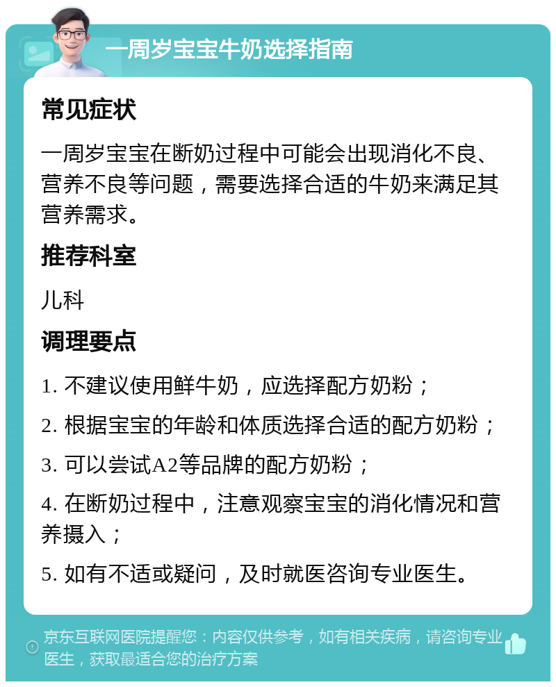 一周岁宝宝牛奶选择指南 常见症状 一周岁宝宝在断奶过程中可能会出现消化不良、营养不良等问题，需要选择合适的牛奶来满足其营养需求。 推荐科室 儿科 调理要点 1. 不建议使用鲜牛奶，应选择配方奶粉； 2. 根据宝宝的年龄和体质选择合适的配方奶粉； 3. 可以尝试A2等品牌的配方奶粉； 4. 在断奶过程中，注意观察宝宝的消化情况和营养摄入； 5. 如有不适或疑问，及时就医咨询专业医生。