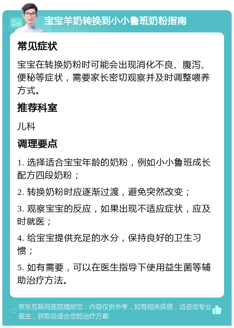 宝宝羊奶转换到小小鲁班奶粉指南 常见症状 宝宝在转换奶粉时可能会出现消化不良、腹泻、便秘等症状，需要家长密切观察并及时调整喂养方式。 推荐科室 儿科 调理要点 1. 选择适合宝宝年龄的奶粉，例如小小鲁班成长配方四段奶粉； 2. 转换奶粉时应逐渐过渡，避免突然改变； 3. 观察宝宝的反应，如果出现不适应症状，应及时就医； 4. 给宝宝提供充足的水分，保持良好的卫生习惯； 5. 如有需要，可以在医生指导下使用益生菌等辅助治疗方法。