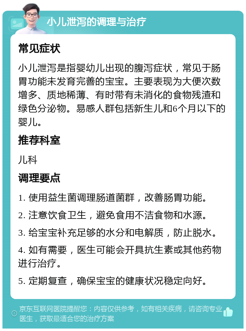 小儿泄泻的调理与治疗 常见症状 小儿泄泻是指婴幼儿出现的腹泻症状，常见于肠胃功能未发育完善的宝宝。主要表现为大便次数增多、质地稀薄、有时带有未消化的食物残渣和绿色分泌物。易感人群包括新生儿和6个月以下的婴儿。 推荐科室 儿科 调理要点 1. 使用益生菌调理肠道菌群，改善肠胃功能。 2. 注意饮食卫生，避免食用不洁食物和水源。 3. 给宝宝补充足够的水分和电解质，防止脱水。 4. 如有需要，医生可能会开具抗生素或其他药物进行治疗。 5. 定期复查，确保宝宝的健康状况稳定向好。