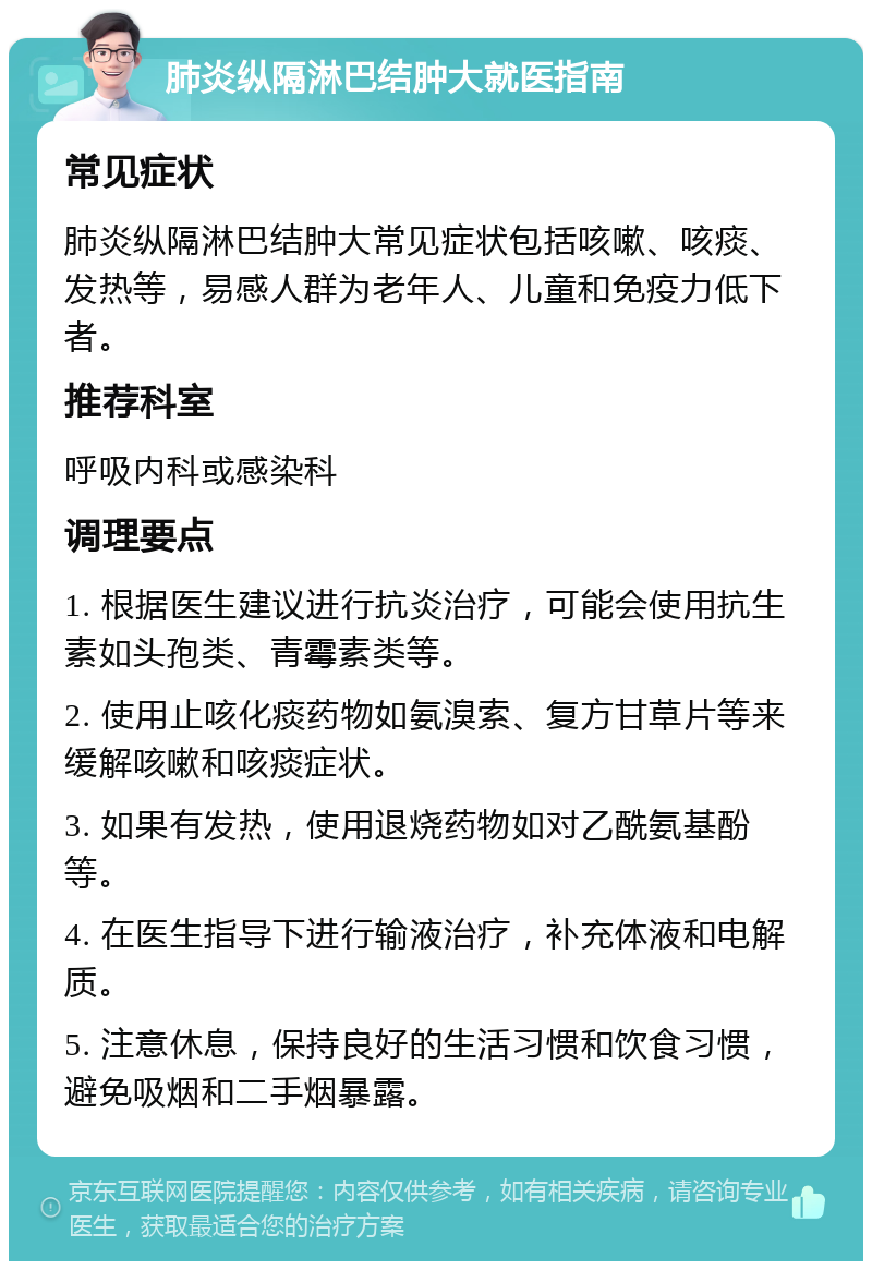 肺炎纵隔淋巴结肿大就医指南 常见症状 肺炎纵隔淋巴结肿大常见症状包括咳嗽、咳痰、发热等，易感人群为老年人、儿童和免疫力低下者。 推荐科室 呼吸内科或感染科 调理要点 1. 根据医生建议进行抗炎治疗，可能会使用抗生素如头孢类、青霉素类等。 2. 使用止咳化痰药物如氨溴索、复方甘草片等来缓解咳嗽和咳痰症状。 3. 如果有发热，使用退烧药物如对乙酰氨基酚等。 4. 在医生指导下进行输液治疗，补充体液和电解质。 5. 注意休息，保持良好的生活习惯和饮食习惯，避免吸烟和二手烟暴露。