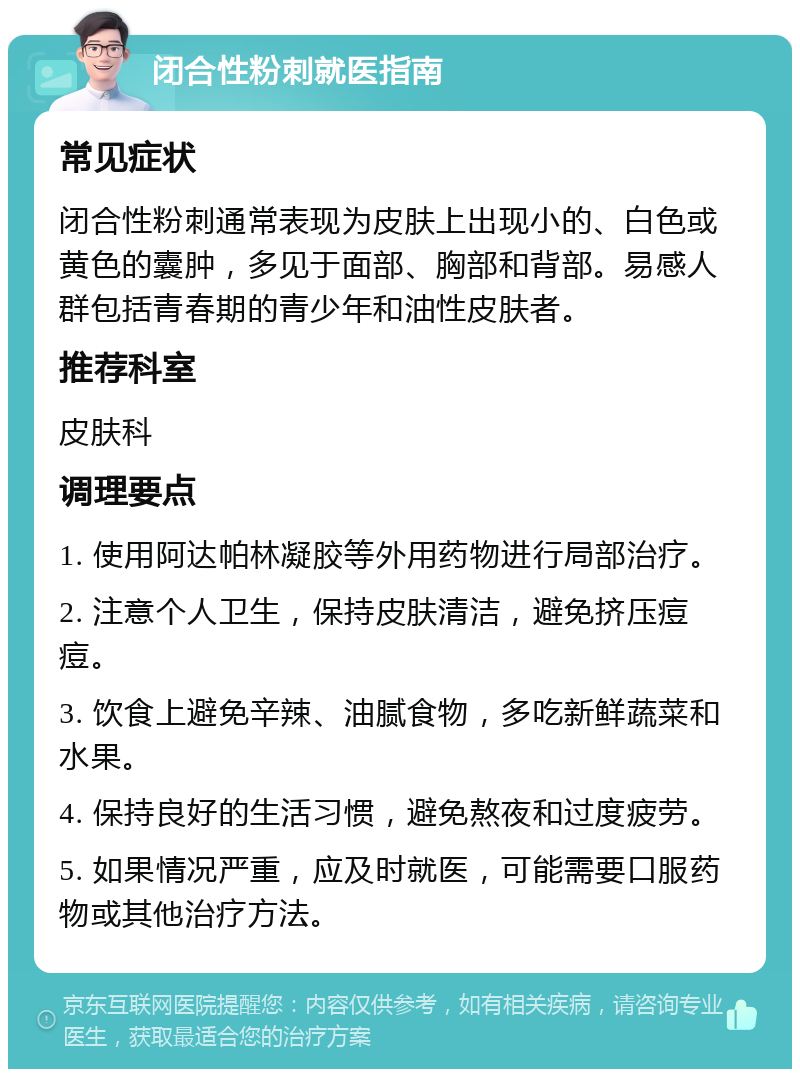 闭合性粉刺就医指南 常见症状 闭合性粉刺通常表现为皮肤上出现小的、白色或黄色的囊肿，多见于面部、胸部和背部。易感人群包括青春期的青少年和油性皮肤者。 推荐科室 皮肤科 调理要点 1. 使用阿达帕林凝胶等外用药物进行局部治疗。 2. 注意个人卫生，保持皮肤清洁，避免挤压痘痘。 3. 饮食上避免辛辣、油腻食物，多吃新鲜蔬菜和水果。 4. 保持良好的生活习惯，避免熬夜和过度疲劳。 5. 如果情况严重，应及时就医，可能需要口服药物或其他治疗方法。